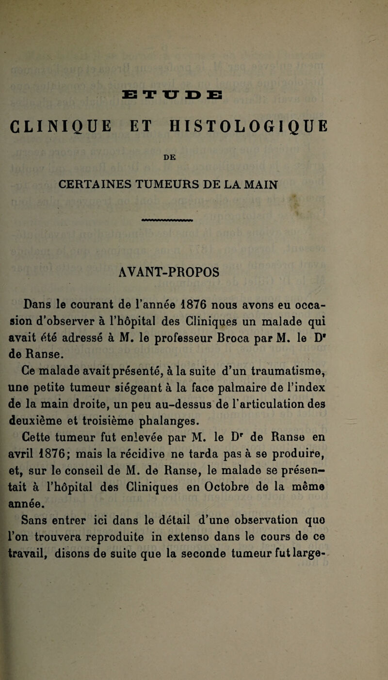 ETUDE CLINIQUE ET HISTOLOGIQUE DE CERTAINES TUMEURS DE LA MAIN AVANT-PROPOS Dans le courant de l’année 1876 nous avons eu occa¬ sion d’observer à l’hôpital des Cliniques un malade qui avait été adressé à M. le professeur Broca par M. le D* de Ranse. Ce malade avait présenté, à la suite d’un traumatisme, une petite tumeur siégeant à la face palmaire de l’index de la main droite, un peu au-dessus de l’articulation des deuxième et troisième phalanges. Cette tumeur fut enlevée par M. le Dr de Ranse en avril 1876; mais la récidive ne tarda pas à se produire, et, sur le conseil de M. de Ranse, le malade se présen¬ tait à l’hôpital des Cliniques en Octobre de la même année. Sans entrer ici dans le détail d’une observation quo l’on trouvera reproduite in extenso dans le cours de ce travail, disons de suite que la seconde tumeur fut large-