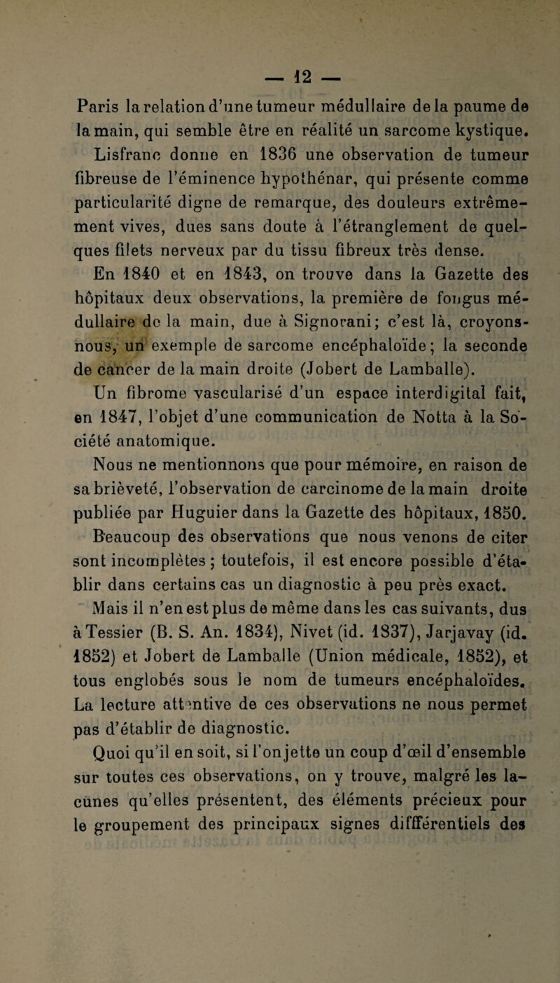 Paris la relation d’une tumeur médullaire delà paume de la main, qui semble être en réalité un sarcome kystique, Lisfranc donne en 1836 une observation de tumeur fibreuse de l’éminence hypothénar, qui présente comme particularité digne de remarque, des douleurs extrême¬ ment vives, dues sans doute à l’étranglement de quel¬ ques filets nerveux par du tissu fibreux très dense. En 1840 et en 1843, on trouve dans la Gazette des hôpitaux deux observations, la première de fongus mé¬ dullaire de la main, due à Signorani; c’est là, croyons- nous, un1 exemple de sarcome encéphaloïde ; la seconde de cancer de la main droite (Jobert de Lamballe). Un fibrome vascularisé d’un espace interdigital fait, en 1847, l’objet d’une communication de Notta à la So¬ ciété anatomique. Nous ne mentionnons que pour mémoire, en raison de sa brièveté, l’observation de carcinome de la main droite publiée par Huguier dans la Gazette des hôpitaux, 1850. Beaucoup des observations que nous venons de citer sont incomplètes ; toutefois, il est encore possible d’éta¬ blir dans certains cas un diagnostic à peu près exact. Mais il n’en est plus de même dans les cas suivants, dus à Tessier (B. S. An. 1834), Nivet (id. 1837), Jarjavay (id. 1852) et Jobert de Lamballe (Union médicale, 1852), et tous englobés sous le nom de tumeurs encéphaloïdes. La lecture attentive de ces observations ne nous permet pas d’établir de diagnostic. Quoi qu’il en soit, si l’on jette un coup d’œil d’ensemble sur toutes ces observations, on y trouve, malgré les la¬ cunes qu’elles présentent, des éléments précieux pour le groupement des principaux signes différentiels des