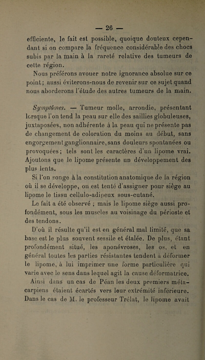 efficiente, le fait est possible, quoique douteux cepen¬ dant si on compare la fréquence considérable des chocs subis par la main à la rareté relative des tumeurs de celte région. Nous préférons avouer notre ignorance absolue sur ce point ; aussi éviterons-nous de revenir sur ce sujet quand nous aborderons l’étude des autres tumeurs de la main. Symptômes. — 'Fumeur molle, arrondie, présentant lorsque l’on tend la peau sur elle des saillies globuleuses, juxtaposées, non adhérente à la peau qui ne présente pas de changement de coloration du moins au début, sans engorgement ganglionnaire, sans douleurs spontanées ou provoquées ; tels sont les caractères d’un lipome vrai. Ajoutons que le lipome présente un développement des plus lents. Si l’on songe à la constitution anatomique de la région où il se développe, on est tenté d’assigner pour siège au lipome le tissu cellulo-adipeux sous-cutané. Le fait a été observé ; mais le lipome siège aussi pro¬ fondément, sous les muscles au voisinage du périoste et des tendons. D’où il résulte qu’il est en général mal limité, que sa base est le plus souvent sessile et étalée. De plus, étant profondément situé, les aponévroses, les os, et en général toutes les parties résistantes tendent à déformer le lipome, à lui imprimer une forme particulière qui varie avec le sens dans lequel agit la cause déformatrice. Ainsi dans un cas de Péan les deux premiers méta¬ carpiens étaient écartés vers leur extrémité inférieure. Dans le cas de M. le professeur Trélat, le lipome avait