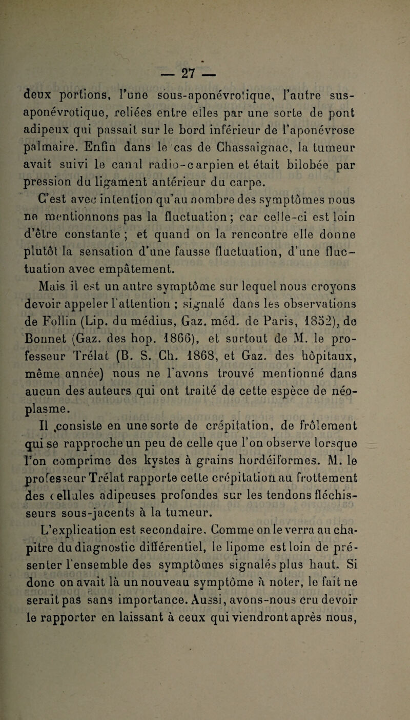 deux portions, Tune sous-aponévro!ique, l’autre sus- aponévrotique, reliées entre elles par une sorte de pont adipeux qui passait sur le bord inférieur de l’aponévrose palmaire. Enfin dans le cas de Chassaignac, la tumeur avait suivi le canal radio-carpien et était bilobée par pression du ligament antérieur du carpe. C’est avec intention qu’au nombre des symptômes nous ne mentionnons pas la fluctuation; car celle-ci est loin d’être constante ; et quand on la rencontre elle donne plutôt la sensation d’une fausse fluctuation, d’une fluc¬ tuation avec empâtement. Mais il est un autre symptôme sur lequel nous croyons devoir appeler l'attention ; signalé dans les observations de Foîlin (Lip. du médius, Gaz. méd. de Paris, 1852), do Bonnet (Gaz. des hop. 1866), et surtout de M. le pro¬ fesseur Trélac (B. S. Ch. 1868, et Gaz. des hôpitaux, même année) nous ne l'avons trouvé mentionné dans aucun des auteurs qui ont traité de cette espèce de néo¬ plasme. Il .consiste en une sorte de crépitation, de frôlement qui se rapproche un peu de celle que l’on observe lorsque l’on comprime des kystes à grains hordéiformes. M. le professeur Trélat rapporte cette crépitation au frottement des cellules adipeuses profondes sur les tendons fléchis¬ seurs sous-jacents à la tumeur. L’explication est secondaire. Comme on le verra au cha¬ pitre du diagnostic différentiel, le lipome est loin de pré¬ senter l'ensemble des symptômes signalésplus haut. Si donc on avait là un nouveau symptôme à noter, le fait ne seraitpas sans importance. Aussi, avons-nous cru devoir le rapporter en laissant à ceux qui viendront après nous,