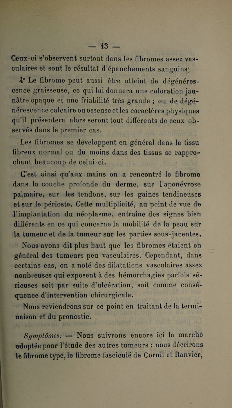 Ceux-ci s’observent surtout clans les fibromes assez vas¬ culaires et sont le résultat d’épanchements sanguins; 4° Le fibrome peut aussi être atteint de dégénéres¬ cence graisseuse, ce qui lui donnera une coloration jau¬ nâtre opaque et une friabilité très grande ; ou de dégé¬ nérescence calcaire ou osseuse et les caractères physiques qu’il, présentera alors seront tout différents de ceux ob¬ servés dans le premier cas. Les fibromes se développent en général dans le tissu fibreux normal ou du moins dans des tissus se rappro¬ chant beaucoup de celui-ci. C’est ainsi qu’aux mains on a rencontré le fibrome dans la couche profonde du derme, sur l’aponévrose palmaire, sur les tendons, sur les gaines tendineuses et sur le périoste. Cette multiplicité, au point de vue de l’implantation du néoplasme, entraîne des signes bien différents en ce qui concerne la mobilité de la peau sur la tumeur et de la tumeur sur les parties sous-jacentes. Nous avons dit plus haut que les fibromes étaient en général des tumeurs peu vasculaires. Cependant, dans certains cas, on a noté des dilatations vasculaires assez nonbreuses qui exposent à des hémorrhagies parfois sé¬ rieuses soit par suite d’ulcération, soit comme consé¬ quence d’intervention chirurgicale. Nous reviendrons sur ce point en traitant de la termi¬ naison et du pronostic. Symptômes. — Nous suivrons encore ici la marche adoptée pour l'étude des autres tumeurs : nous décrirons le fibrome type, le fibrome fascicule de Gornil et Ranvier,