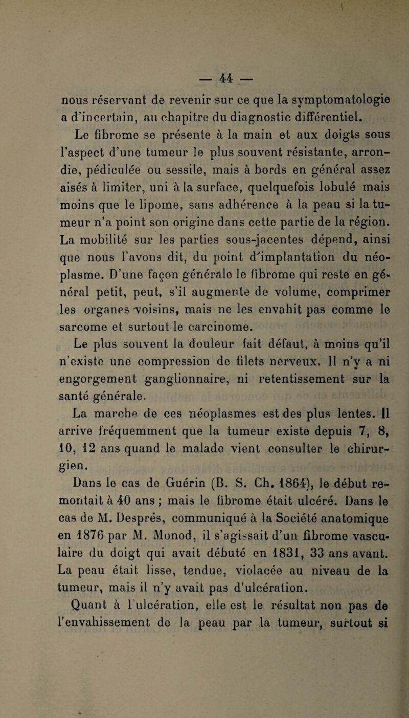 nous réservant de revenir sur ce que la symptomatologie a d’incertain, au chapitre du diagnostic différentiel. Le fibrome se présente à la main et aux doigts sous l’aspect d’une tumeur le plus souvent résistante, arron¬ die, pédiculée ou sessile, mais à bords en général assez aisés à limiter, uni à la surface, quelquefois lobulé mais moins que le lipome, sans adhérence à la peau si la tu¬ meur n’a point son origine dans cette partie de la région. La mobilité sur les parties sous-jacentes dépend, ainsi que nous l’avons dit, du point d'implantation du néo¬ plasme. D’une façon générale le fibrome qui reste en gé¬ néral petit, peut, s’il augmente de volume, comprimer les organes -voisins, mais ne les envahit pas comme le sarcome et surtout le carcinome. Le plus souvent la douleur fait défaut, à moins qu’il n’existe une compression de filets nerveux, 11 n’y a ni engorgement ganglionnaire, ni retentissement sur la santé générale. La marche de ces néoplasmes est des plus lentes. 11 arrive fréquemment que la tumeur existe depuis 7, 8, 10, 12 ans quand le malade vient consulter le chirur¬ gien. Dans le cas de Guérin (B. S. Ch, 1864), le début re¬ montait à 40 ans ; mais le fibrome était ulcéré. Dans le cas de M. Després, communiqué à la Société anatomique en 1876 par M. Monod, il s’agissait d’un fibrome vascu¬ laire du doigt qui avait débuté en 1831, 33 ans avant. La peau était lisse, tendue, violacée au niveau de la tumeur, mais il n’y avait pas d’ulcération. Quant à 1 ulcération, elle est le résultat non pas de l’envahissement de la peau par la tumeur, surtout si