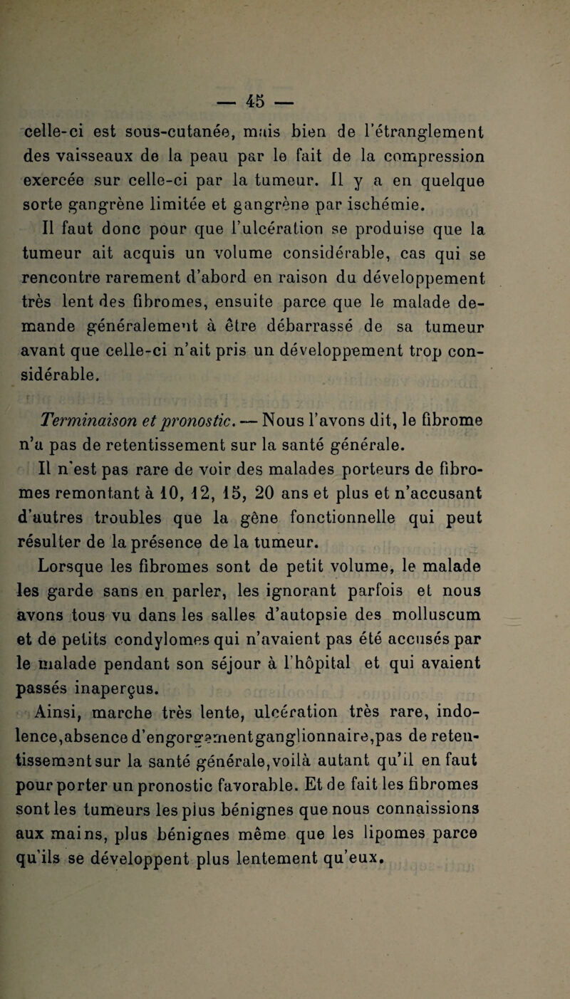 celle-ci est sous-cutanée, mais bien de l’étranglement des vaisseaux de la peau par le fait de la compression exercée sur celle-ci par la tumeur. Il y a en quelque sorte gangrène limitée et gangrène par ischémie. Il faut donc pour que l’ulcération se produise que la tumeur ait acquis un volume considérable, cas qui se rencontre rarement d’abord en raison du développement très lent des fibromes, ensuite parce que le malade de¬ mande généralement à être débarrassé de sa tumeur avant que celle-ci n’ait pris un développement trop con¬ sidérable. Terminaison et pronostic, — Nous l’avons dit, le fibrome n’a pas de retentissement sur la santé générale. Il n'est pas rare de voir des malades porteurs de fibro¬ mes remontant à 10, 12, 15, 20 ans et plus et n’accusant d’autres troubles que la gêne fonctionnelle qui peut résulter de la présence de la tumeur. Lorsque les fibromes sont de petit volume, le malade les garde sans en parler, les ignorant parfois et nous avons tous vu dans les salles d’autopsie des molluscum et de petits condylomes qui n’avaient pas été accusés par le malade pendant son séjour à l’hôpital et qui avaient passés inaperçus. Ainsi, marche très lente, ulcération très rare, indo¬ lence,absence d’engore’ernentganglionnaire^as de reten¬ tissement sur la santé générale,voilà autant qu’il en faut pour porter un pronostic favorable. Et de fait les fibromes sont les tumeurs lespius bénignes que nous connaissions aux mains, plus bénignes même que les lipomes parce qu’ils se développent plus lentement qu’eux.