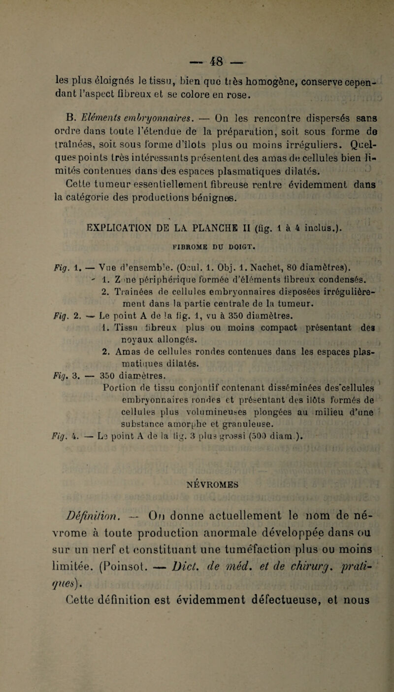 e — 48 — les plus éloignés le tissu, bien que tiès homogène, conserve cepen¬ dant l’aspect fibreux et se colore en rose. B. Eléments embryonnaires. — On les rencontre dispersés sans ordre dans toute l’étendue de la préparation, soit sous forme de traînées, soit sous l'orme d’îlots plus ou moins irréguliers. Quel¬ ques points très intéressants présentent des amas de cellules bien li¬ mités contenues dans des espaces plasmatiques dilatés. Cette tumeur essentiellement fibreuse rentre évidemment dans la catégorie des productions bénignes. EXPLICATION DE LA PLANCHE II (fig. 1 à 4 inclus.). FIBROME DU DOIGT. Fig. 1. — Vue d’ensemble. (Ocul. 1. Obj. 1. Nachet, 80 diamètres). - 1. Z me périphérique formée d’éléments fibreux condensés. 2. Traînées de cellules embryonnaires disposées irrégulière¬ ment dans la partie centrale de la tumeur. Fig. 2. — Le point A de la fig. 1, vu à 350 diamètres. 1. Tissu tibreux plus ou moins compact présentant des noyaux allongés. 2. Amas de cellules rondes contenues dans les espaces plas¬ matiques dilatés. Fig. 3. — 350 diamètres. Portion de tissu conjontif contenant disséminées des’cellules embryonnaires rondes et présentant des ilôts formés de cellules plus volumineuses plongées au milieu d’une substance amorphe et granuleuse. Fig. 4. — Le point A de la fig. 3 plus grossi (500 diam). NEVROMES Définition. — On donne actuellement le nom de né- vrome à toute production anormale développée dans ou sur un nerf et constituant une tuméfaction plus ou moins limitée. (Poinsot. — Dict. de méd. et de chirurg. prati¬ ques) . Cette définition est évidemment défectueuse, et nous