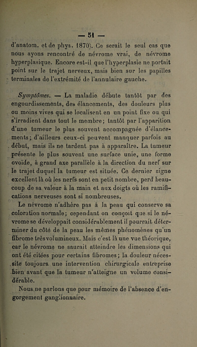d’anatom. et de phys. 1870). Ce serait Je seul cas que nous ayons rencontré de névrome vrai, de névrome . hyperplasique. Encore est-il que l'hyperplasie ne portait point sur le trajet nerveux, mais bien sur les papilles '• terminales de l’extrémité de l’annulaire gauche. Symptômes. — La maladie débute tantôt par des engourdissements, des élancements, des douleurs plus ou moins vives qui se localisent en un point fixe ou qui s’irradient dans tout le membre; tantôt par l’apparition d’une tumeur le plus souvent accompagnée d’élance- ,.mants; d’ailleurs ceux-ci peuvent manquer parfois au . début, mais ils ne tardent pas à apparaître. La tumeur présente le plus souvent une surface unie, une forme ovoïde, à grand axe parallèle à la direction du nerf sur le trajet duquel la tumeur est située. Ce dernier signe excellent là où les nerfs sont en petit nombre, perd beau- coup de sa valeur à la main et aux doigts où les ramifi¬ cations nerveuses sont si nombreuses. Le névrome n’adhère pas à la peau qui conserve sa coloration normale ; cependant on conçoit que si le né¬ vrome se développait considérablement il pourrait déter¬ miner du côté de la peau les mêmes phénomènes qu’un fibrome très volumineux. Mais c’est là une vue théorique, car le névrome ne saurait atteindre les dimensions qui ont été citées pour certains fibromes; la douleur néces¬ site toujours, une intervention chirurgicale entreprise .bien avant que la tumeur n’atteigne un volume consi¬ dérable. Nous ne parlons que pour mémoire de l’absence d’en¬ gorgement ganglionnaire.