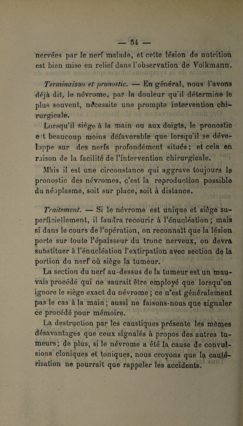 nervécs par le nerf malade, et cette lésion fie nutrition est bien mise en relief dans l’observation de Volkmann. Terminaison et pronostic. — En général, nous l’avons déjà dit, le névrome, par la douleur qu'il détermine le plus souvent, nécessite une prompte intervention chi¬ rurgicale. Lorsqu’il siège à la main ou aux doigts, le pronostic e-t beaucoup moins défavorable que lorsqu'il se déve- Ioppe sur des nerfs profondément situés ; et cela en raison de la facilité de l’intervention chirurgicale. Màis il est une circonstance qui aggrave toujours le pronostic des névromes, c’est la reproduction possible du néoplasme, soit sur place, soit à distance. Traitement. — Si le névrome est unique et siège su- perficieJlement, il faudra recourir à l’énucléation; mais si dans le cours de l’opération, on reconnaît que la lésion porte sur toute l’épaisseur du tronc nerveux, on devra substituer à l’énucléation l’extirpation avec section de la portion du nerf où siège la tumeur. La section du nerf au-dessus de la tumeur est un mau¬ vais procédé qui ne saurait être employé que lorsqu’on ignore le siège exact du névrome ; ce n’est généralement pas le cas à la main ; aussi ne faisons-nous que signaler ce procédé pour mémoire. La destruction par les caustiques présente les mêmes désavantages que ceux signalés à propos des autres tu¬ meurs; de plus, si le névrome a été la cause de convul¬ sions cloniques et toniques, nous croyons que la cauté¬ risation ne pourrait que rappeler les accidents.