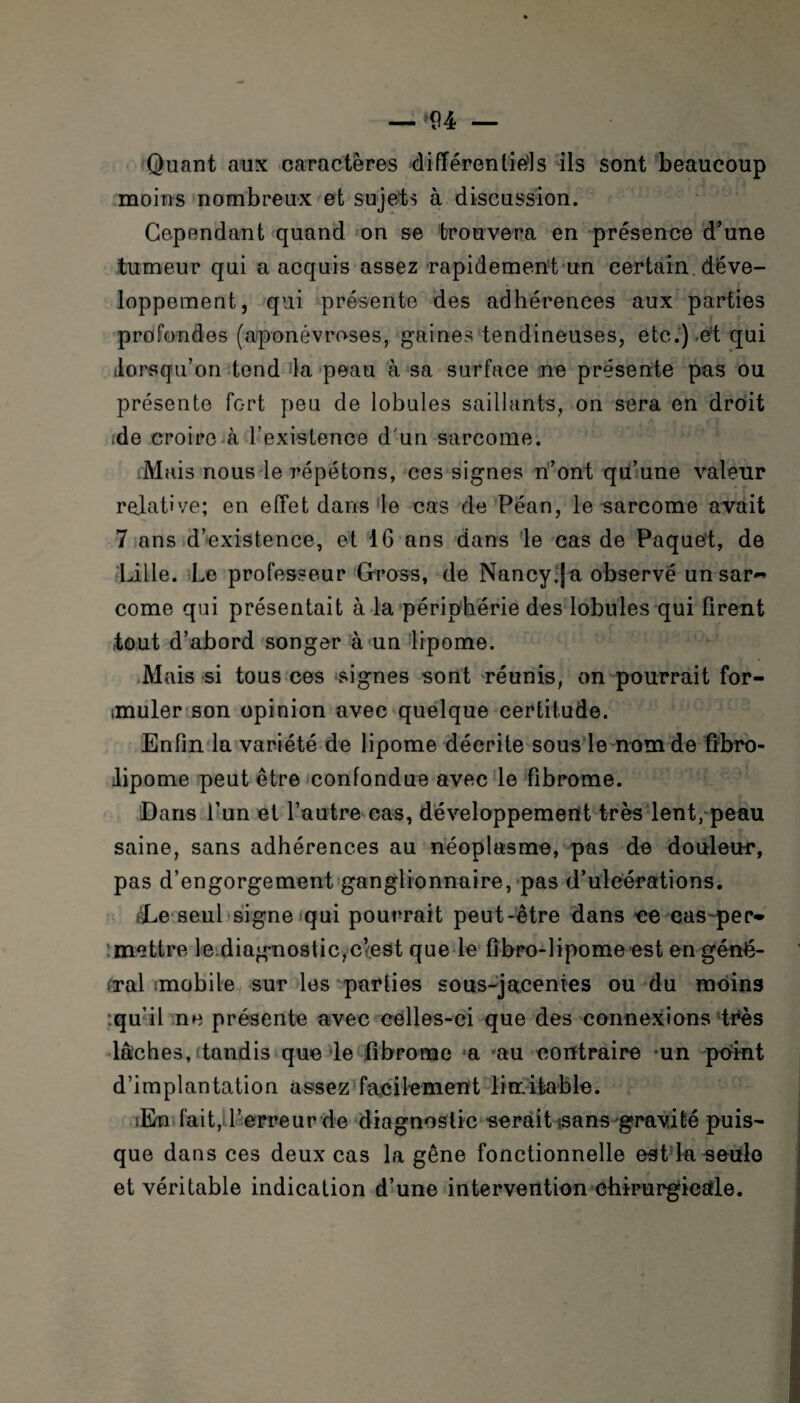 Quant aux caractères différentiels ils sont beaucoup moins nombreux et sujets à discussion. Cependant quand on se trouvera en présence d’une tumeur qui a acquis assez rapidement un certain, déve¬ loppement, qui présente des adhérences aux parties profondes (aponévroses, gaines tendineuses, etc.)-et qui .lorsqu’on tend la peau à sa surface ne présente pas ou présente fort peu de lobules saillants, on sera en droit ide croire à l’existence d'un sarcome. Mais nous le répétons, ces signes n’ont qu’une valeur relative; en effet dans le cas de Péan, le sarcome avait 7 ans d’existence, et 16 ans dans le cas de Paquet, de Lille. Le professeur Gross, de Nancy;|a observé un sar¬ come qui présentait à la périphérie des lobules qui firent tout d’abord songer à un lipome. Mais si tous ces lignes sont réunis, on pourrait for- imuler son opinion avec quelque certitude. Enfin la variété de lipome décrite sous le nom de fibro- Jipome peut être confondue avec le fibrome. Dans l’un et l’autre cas, développement très lent, peau saine, sans adhérences au néoplasme, pas de douleur, pas d’engorgement ganglionnaire, pas d’ulcérations. rLe seul signe qui pourrait peut-être dans ce cas-per- :mettre le.diagnostic,c’est que le fibro-lipome est en géné¬ ral imobile sur les parties sous-jacentes ou du moins :qu’il ne présente avec celles-ci que des connexions très lâches,ftandis que le fibrome a au contraire un point d’implantation assez facilement Imitable. iEn fait,d’erreur de diagnostic serait sans gravité puis¬ que dans ces deux cas la gêne fonctionnelle est la seule et véritable indication d’une intervention chirurgicale.