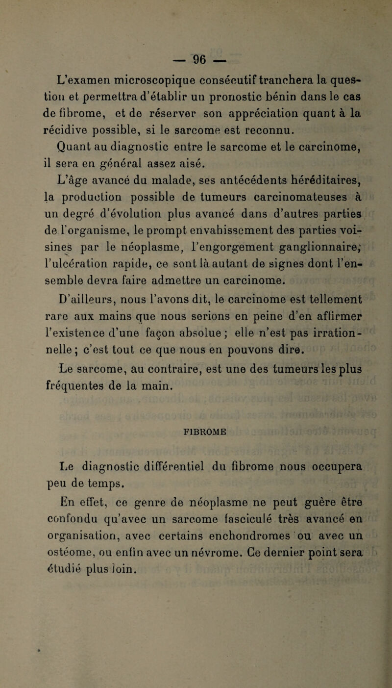 L’examen microscopique consécutif tranchera la ques¬ tion et permettra d’établir un pronostic bénin dans le cas de fibrome, et de réserver son appréciation quant à la récidive possible, si le sarcome est reconnu. Quant au diagnostic entre le sarcome et le carcinome, il sera en général assez aisé. L’âge avancé du malade, ses antécédents héréditaires, la production possible de tumeurs carcinomateuses à un degré d’évolulion plus avancé dans d’autres parties de l’organisme, le prompt envahissement des parties voi¬ sines par le néoplasme, l'engorgement ganglionnaire; l’ulcération rapide, ce sont là autant de signes dont l’en¬ semble devra faire admettre un carcinome. D’ailleurs, nous l’avons dit, le carcinome est tellement rare aux mains que nous serions en peine d’en affirmer l’existence d’une façon absolue; elle n’est pas irration¬ nelle; c’est tout ce que nous en pouvons dire. Le sarcome, au contraire, est une des tumeurs les plus fréquentes de la main. FIBROME Le diagnostic différentiel du fibrome nous occupera peu de temps. En effet, ce genre de néoplasme ne peut guère être confondu qu’avec un sarcome fasciculé très avancé en organisation, avec certains enchondroraes ou avec un ostéome, ou enfin avec un névrome. Ce dernier point sera étudié plus loin. »