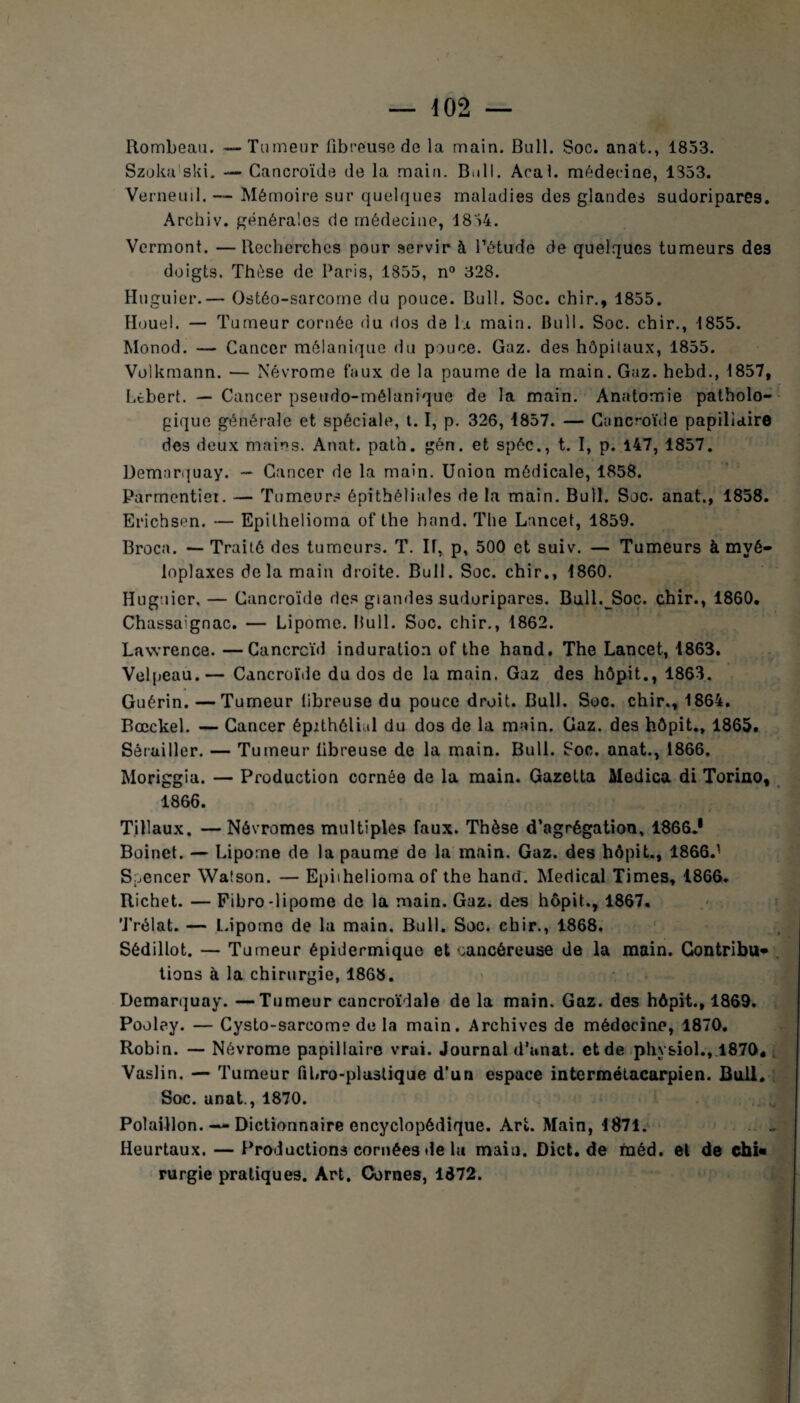 Rombeau. — Tumeur fibreuse de la main. Bull. Soc. anat., 1853. Szoka'ski. — Cancroïde de la main. B.111. Aral, médecine, 1353. Verneuil. — Mémoire sur quelques maladies des glandes sudoripares. Archiv. générales de médecine, 1834. Vermont. —Recherches pour servir à l’étude de quelques tumeurs des doigts. Thèse de Paris, 1855, n° 328. Huguier.— Ostéo-sarcome du pouce. Bull. Soc. chir., 1855. Houe!. — Tumeur cornée du dos de la main. Bull. Soc. chir., 1855. Monod. — Cancer mélanique du pouce. Gaz. des hôpitaux, 1855. Volkmann. — Névrome faux de la paume de la main. Gaz. hebd., 1857, LtberL — Cancer pseudo-mélanique de la main. Anatomie patholo¬ gique générale et spéciale, 1.1, p. 326, 1857. — Cancroïde papillaire des deux mains. Anat. path. gén. et spéc., t. I, p. 147, 1857. Demarquay. — Cancer de la main. Union médicale, 1858. Parmentier. — Tumeurs épithéliales de la main. Bull. Soc. anat., 1858. Erichsen. — Epilhelioma of the hand. The Lancet, 1859. Broca. — Traité des tumeurs. T. IT, p, 500 et suiv. — Tumeurs à mvé- loplaxes delà maiu droite. Bull. Soc. chir., 1860. Huguier. — Cancroïde des giandes sudoripares. Bull. Soc. chir., 1860. Chassa:gnac. — Lipome. Bull. Soc. chir., 1862. Lawrence. —Cancreïd induration of the hand. The Lancet, 1863. Velpeau.— Cancroïde du dos de la main. Gaz des hôpit., 1863. Guérin. —Tumeur libreuse du pouce droit. Bull. Soc. chir., 1864. Bœckel. — Cancer épithélial du dos de la main. Gaz. des hôpit., 1865. Sêruiller. — Tumeur libreuse de la main. Bull. Soc. anat., 1866. Moriggia. — Production cornée de la main. Gazetta Medica di Torino, 1866. Tillaux. —Névromes multiples faux. Thèse d’agrégation, 1866.1 Boinet. — Lipome de la paume de la main. Gaz. des hôpit., 1866.1 Spencer Waîson. — Epilhelioma of the hand. Medical Times, 1866. Richet. — Fibro-lipome de la main. Gaz. des hôpit., 1867. Trélat. — Lipome de la main. Bull. Soc. chir., 1868. Sédillot. — Tumeur épidermique et cancéreuse de la main. Contribua lions à la chirurgie, 1868. Demarquay. —Tumeur cancroïdale de la main. Gaz. des hôpit., 1869. Pooley. — Cysto-sarcome de la main. Archives de médecine, 1870. Robin. — Névrome papillaire vrai. Journal d’anat. et de physiol., 1870. Vaslin. — Tumeur fibro-plastique d’un espace intermétacarpien. Bull. Soc. anat., 1870. Polaillon. — Dictionnaire encyclopédique. Art. Main, 1871. Heurtaux. — Productions cornées de la maiu. Dict.de rnéd. et de ehi« rurgie pratiques. Art. Cornes, 1672.