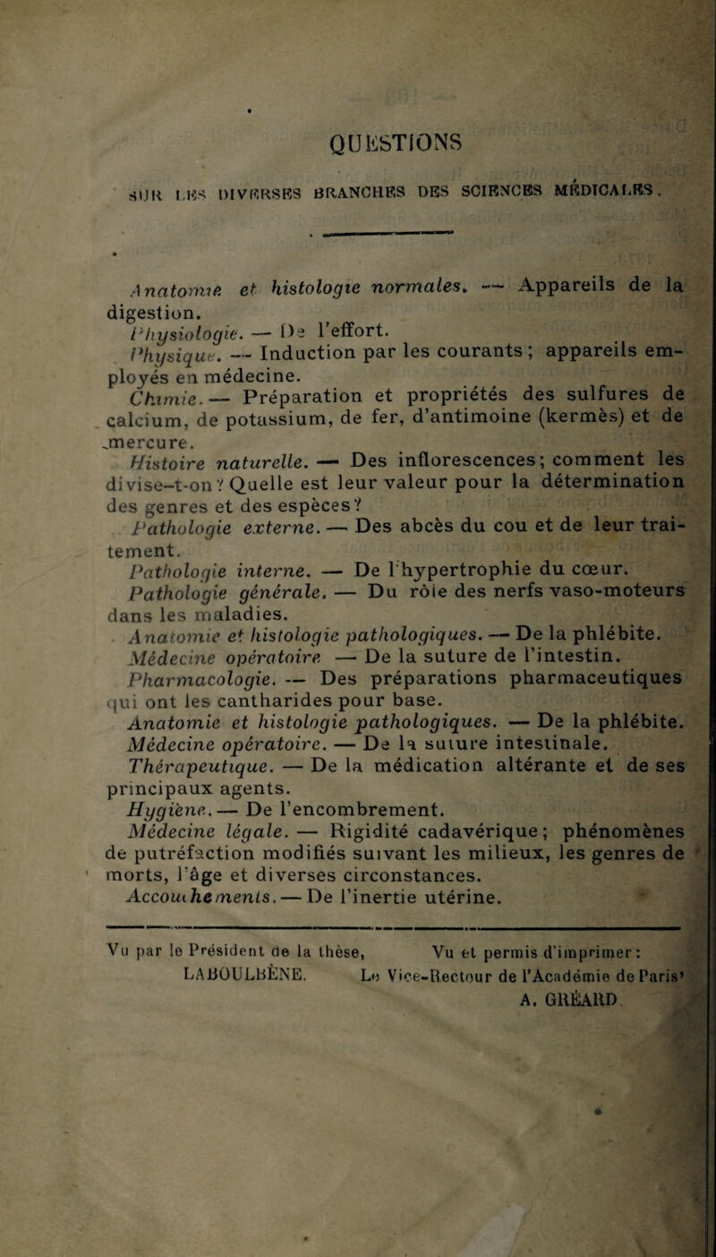 QUESTIONS HIJK les diverses branches des sciences médicales . Anatomie et histologie normales. *— Appareils de la digestion. Physiologie. —-De 1 effort. Physique. — Induction par les courants ; appareils em¬ ployés en médecine. Chimie.— Préparation et propriétés des sulfures de calcium, de potassium, de fer, d’antimoine (kermès) et de .mercure. Histoire naturelle.— Des inflorescences; comment les divise-t-on? Quelle est leur valeur pour la détermination des genres et des espèces? Pathologie externe. — Des abcès du cou et de leur trai¬ tement. Pathologie interne. — De l'hypertrophie du cœur. Pathologie générale. — Du rôle des nerfs vaso-moteurs dans les maladies. Anatomie et histologie pathologiques. — De la phlébite. Médecine opératoire — De la suture de l’intestin. Pharmacologie. — Des préparations pharmaceutiques (jui ont les cantharides pour base. Anatomie et histologie pathologiques. —- De la phlébite. Médecine opératoire. — De la suture intestinale. Thérapeutique. — De la médication altérante et de ses principaux agents. Hygiène.— De l’encombrement. Médecine légale.— Rigidité cadavérique; phénomènes de putréfaction modifiés suivant les milieux, les genres de morts, Page et diverses circonstances. Accouihements. — De l’inertie utérine. Vu par le Président de la thèse, Vu et permis d’imprimer: LAJtlÜULbÈNE. Le Vice-Rectour de l’Académie de Paris’ A. GltÉAltD