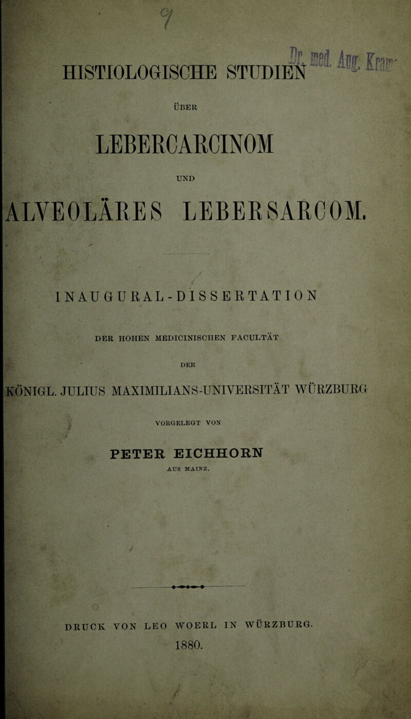 g ( Sr wä Am Fmp.- HISTIOLOGISCHE STUDIEN   ' UBER LEBERCARCINOM UND ALVEOLÄRES LEBERSARCOM. INAUGURAL-DISSERTATION DER HOHEN MEDICINISCHEN FACULTÄT DER KÖNIGL. JULIUS MAXIMILIANS-UNIVERSITÄT WÜRZBURG VORGELEGT VON PETER EICHHORN AUS MAINZ. / DRUCK VON LEO WOERL IN WÜRZBURG. 1880. ,,u’: