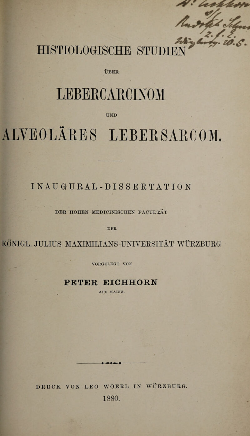 ÜBER LEBERCARCINOM UND ALVEOLÄRES LEBER8ARC0M. INAUGURAL-DISSERTATION DER HOHEN MEDICINISCHEN FACUL^ÄT DER KÖNIGL. JULIUS MAXIMILIANS-UNIVERSITÄT WÜRZBURG VORGELEGT VON PETER EICHHORN AUS MAINZ. DRUCK VON LEO WOERL IN WÜRZBURG. 1880.