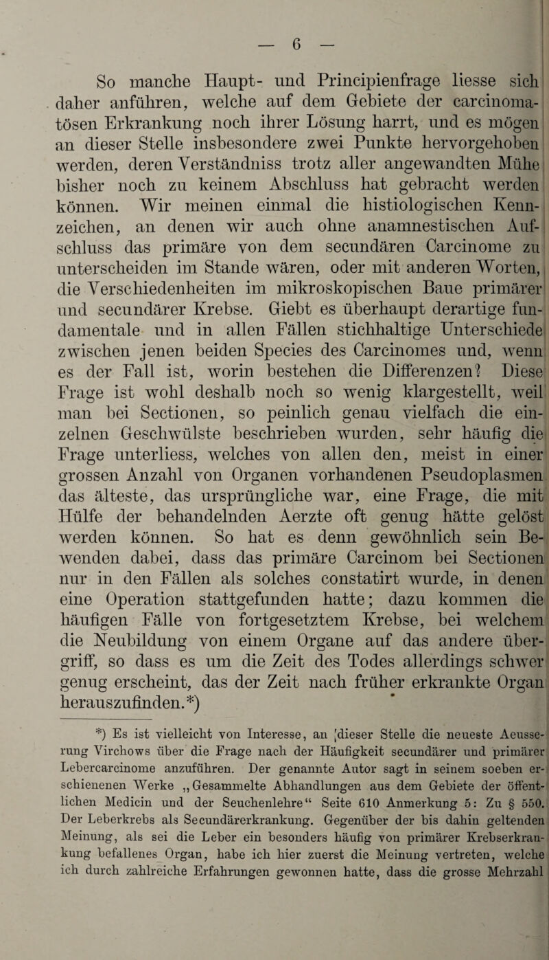 So manche Haupt- und Principienfrage Hesse sich daher anführen, welche auf dem Gebiete der carcinoma- tösen Erkrankung noch ihrer Lösung harrt, und es mögen an dieser Stelle insbesondere zwei Punkte hervorgehoben werden, deren Verständniss trotz aller angewandten Mühe bisher noch zu keinem Abschluss hat gebracht werden können. Wir meinen einmal die histiologischen Kenn¬ zeichen, an denen wir auch ohne anamnestischen Auf¬ schluss das primäre von dem secundären Carcinome zu unterscheiden im Stande wären, oder mit anderen Worten, die Verschiedenheiten im mikroskopischen Baue primärer und secundärer Krebse. Giebt es überhaupt derartige fun¬ damentale und in allen Fällen stichhaltige Unterschiede zwischen jenen beiden Species des Carcinomes und, wenn es der Fall ist, worin bestehen die Differenzen? Diese Frage ist wohl deshalb noch so wenig klargestellt, weil man hei Sectionen, so peinlich genau vielfach die ein¬ zelnen Geschwülste beschrieben wurden, sehr häufig die Frage unterliess, welches von allen den, meist in einer grossen Anzahl von Organen vorhandenen Pseudoplasmen das älteste, das ursprüngliche war, eine Frage, die mit Hülfe der behandelnden Aerzte oft genug hätte gelöst werden können. So hat es denn gewöhnlich sein Be¬ wenden dabei, dass das primäre Carcinom hei Sectionen nur in den Fällen als solches constatirt wurde, in denen eine Operation stattgefunden hatte; dazu kommen die häufigen Fälle von fortgesetztem Krebse, bei welchem die Neubildung von einem Organe auf das andere Über¬ griff, so dass es um die Zeit des Todes allerdings schwer genug erscheint, das der Zeit nach früher erkrankte Organ herauszufinden. *) *) Es ist vielleicht von Interesse, an [dieser Stelle die neueste Aeusse- rung Virchows über die Frage nach der Häufigkeit secundärer und primärer Lebercarcinome anzuführen. Der genannte Autor sagt in seinem soeben er¬ schienenen Werke „Gesammelte Abhandlungen aus dem Gebiete der öffent¬ lichen Medicin und der Seuchenlehre“ Seite 610 Anmerkung 5: Zu § 550. Der Leberkrebs als Secundärerkrankung. Gegenüber der bis dahin geltenden Meinung, als sei die Leber ein besonders häufig von primärer Krebserkran¬ kung befallenes Organ, habe ich hier zuerst die Meinung vertreten, welche ich durch zahlreiche Erfahrungen gewonnen hatte, dass die grosse Mehrzahl