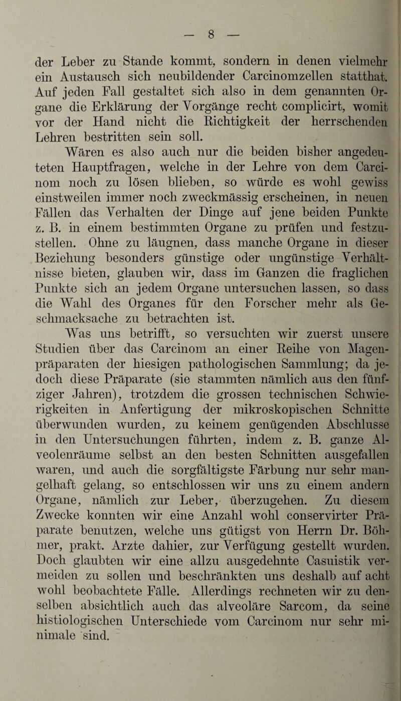 der Leber zu Stande kommt, sondern in denen vielmehr ein Austausch sich neubildender Carcinomzellen statthat. Auf jeden Fall gestaltet sich also in dem genannten Or¬ gane die Erklärung der Vorgänge recht complicirt, womit vor der Hand nicht die Richtigkeit der herrschenden Lehren bestritten sein soll. Wären es also auch nur die beiden bisher angedeu¬ teten Hauptfragen, welche in der Lehre von dem Carci- nom noch zu lösen blieben, so würde es wohl gewiss einstweilen immer noch zweckmässig erscheinen, in neuen Fällen das Verhalten der Dinge auf jene beiden Punkte z. B. in einem bestimmten Organe zu prüfen und festzu¬ stellen. Ohne zu läugnen, dass manche Organe in dieser Beziehung besonders günstige oder ungünstige Verhält¬ nisse bieten, glauben wir, dass im Ganzen die fraglichen Punkte sich an jedem Organe untersuchen lassen, so dass die Wahl des Organes für den Forscher mehr als Ge- schmacksache zu betrachten ist. Was uns betrifft, so versuchten wir zuerst unsere Studien über das Carcinom an einer Reihe von Magen¬ präparaten der hiesigen pathologischen Sammlung; da je¬ doch diese Präparate (sie stammten nämlich aus den fünf¬ ziger Jahren), trotzdem die grossen technischen Schwie¬ rigkeiten in Anfertigung der mikroskopischen Schnitte überwunden wurden, zu keinem genügenden Abschlüsse in den Untersuchungen führten, indem z. B. ganze Al¬ veolenräume selbst an den besten Schnitten ausgefallen waren, und auch die sorgfältigste Färbung nur sehr man¬ gelhaft gelang, so entschlossen wir uns zu einem andern Organe, nämlich zur Leber, überzugehen. Zu diesem Zwecke konnten wir eine Anzahl wohl conservirter Prä¬ parate benutzen, welche uns gütigst von Herrn Dr. Böh¬ mer, prakt. Arzte dahier, zur Verfügung gestellt wurden. Doch glaubten wir eine allzu ausgedehnte Casuistik ver¬ meiden zu sollen und beschränkten uns deshalb auf acht wohl beobachtete Fälle. Allerdings rechneten wir zu den¬ selben absichtlich auch das alveoläre Sarcom, da seine histiologischen Unterschiede vom Carcinom nur sehr mi¬ nimale sind.