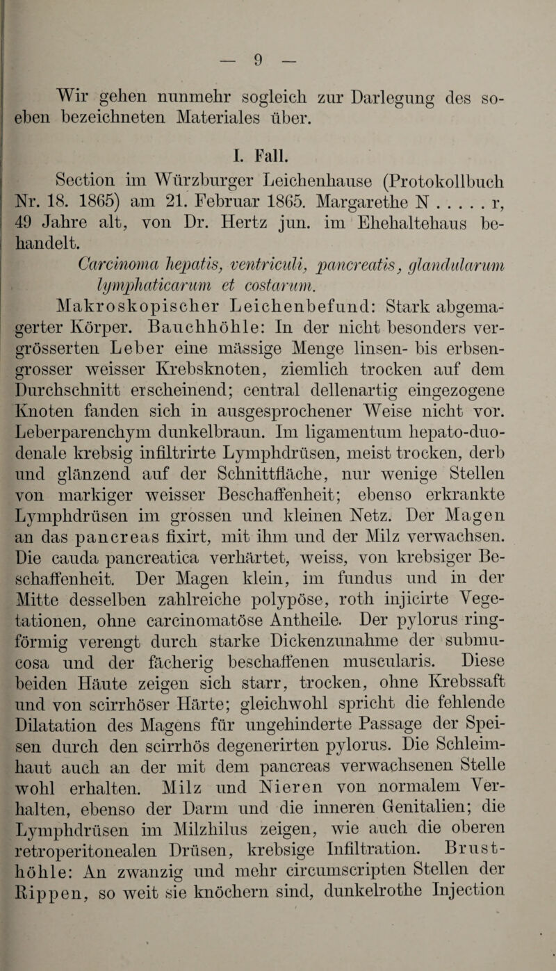 Wir gehen nunmehr sogleich zur Darlegung des so¬ eben bezeichneten Materiales über. I. Fall. Section im Würzburger Leichenhause (Protokollbuch Nr. 18. 1865) am 21. Februar 1865. Margarethe N.r, 49 Jahre alt, von Dr. Hertz jun. im Ehehaltehaus be¬ handelt. Carcinoma Jiepatis, ventriculi, pancreatis, glandularum lymphaticarum et costarum. Makroskopischer Leichenbefund: Stark abgema¬ gerter Körper. Bauchhöhle: In der nicht besonders ver- grösserten Leber eine massige Menge linsen- bis erbsen¬ grosser weisser Krebsknoten, ziemlich trocken auf dem Durchschnitt erscheinend; central dellenartig eingezogene Knoten fanden sich in ausgesprochener Weise nicht vor. Leberparenchym dunkelbraun. Im ligamentum liepato-duo- denale krebsig infiltrirte Lymphdrüsen, meist trocken, derb und glänzend auf der Schnittfläche, nur wenige Stellen von markiger weisser Beschaffenheit; ebenso erkrankte Lymphdrüsen im grossen und kleinen Netz. Der Magen an das pancreas fixirt, mit ihm und der Milz verwachsen. Die cauda pancreatica verhärtet, weiss, von krebsiger Be¬ schaffenheit. Der Magen klein, im fundus und in der Mitte desselben zahlreiche polypöse, roth injicirte Vege¬ tationen, ohne carcinomatöse Antheile. Der pylorus ring¬ förmig verengt durch starke Dickenzunahme der submu- cosa und der fächerig beschaffenen muscularis. Diese beiden Häute zeigen sich starr, trocken, ohne Krebssaft und von scirrhöser Härte; gleichwohl spricht die fehlende Dilatation des Magens für ungehinderte Passage der Spei¬ sen durch den scirrhös degenerirten pylorus. Die Schleim¬ haut auch an der mit dem pancreas verwachsenen Stelle wohl erhalten. Milz und Nieren von normalem Ver¬ halten, ebenso der Darm und die inneren Genitalien; die Lymphdrüsen im Milzhilus zeigen, wie auch die oberen retroperitonealen Drüsen, krebsige Infiltration. Brust¬ höhle: An zwanzig und mehr circumscripten Stellen der Rippen, so weit sie knöchern sind, dunkelrotlie Injection