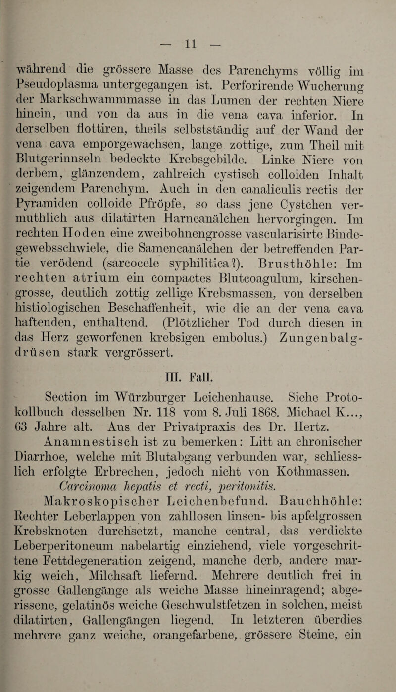 während die grössere Masse des Parenchyms völlig im Pseudoplasma untergegangen ist. Perforirende Wucherung der Markschwammmasse in das Lumen der rechten Niere hinein, und von da aus in die vena cava inferior. In derselben flottiren, theils selbstständig auf der Wand der vena cava emporgewachsen, lange zottige, zum Theil mit Blutgerinnseln bedeckte Krebsgebilde. Linke Niere von derbem, glänzendem, zahlreich cystisch colloiden Inhalt zeigendem Parenchym. Auch in den canaliculis rectis der Pyramiden colloide Pfropfe, so dass jene Cystehen ver- muthlicli aus dilatirten Harncanälclien hervorgingen. Im rechten Hoden eine zweibohnengrosse vascularisirte Binde- gewebsscliwiele, die Samencanälchen der betreffenden Par¬ tie verödend (sarcocele syphilitica 1). Brusthöhle: Im rechten atrium ein compactes Blutcoagulum, kirschen¬ grosse, deutlich zottig zellige Krebsmassen, von derselben histiologischen Beschaffenheit, wie die an der vena cava haftenden, enthaltend. (Plötzlicher Tod durch diesen in das Herz geworfenen krebsigen embolus.) Zungenbalg¬ drüsen stark vergrössert. III. Fall. Section im Würzburger Leichenhause. Siehe Proto¬ kollbuch desselben Nr. 118 vom 8. Juli 1868. Michael K..., 63 Jahre alt. Aus der Privatpraxis des Dr. Hertz. An amnestisch ist zu bemerken: Litt an chronischer Diarrhoe, welche mit Blutabgang verbunden war, schliess¬ lich erfolgte Erbrechen, jedoch nicht von Kothmassen. Carcinoma Jiepatis et recti, peritonitis. Makroskopischer Leichenbefund. Bauchhöhle: Rechter Leberlappen von zahllosen linsen- bis apfelgrossen Krebsknoten durchsetzt, manche central, das verdickte Leberperitoneum nabelartig einziehend, viele vorgeschrit¬ tene Fettdegeneration zeigend, manche derb, andere mar¬ kig weich, Milchsaft liefernd. Mehrere deutlich frei in grosse Gallengänge als weiche Masse hineinragend; abge¬ rissene, gelatinös weiche Geschwulstfetzen in solchen, meist dilatirten, Gallengängen liegend. In letzteren überdies mehrere ganz weiche, orangefarbene, grössere Steine, ein