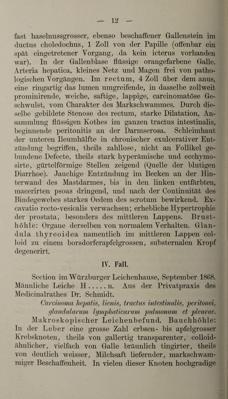 fast haselnussgrosser, ebenso beschaffener Gallenstein im ductus clioledochus, 1 Zoll von der Papille (offenbar ein spät cingetretener Vorgang, da kein icterus vorhanden war). In der Gallenblase flüssige orangefarbene Galle. Arteria hepatica, kleines Netz und Magen frei von patho¬ logischen Vorgängen. Im rectum, 4 Zoll über dem anus, eine ringartig das lumen umgreifende, in dasselbe zollweit prominirende, weiche, saftige, lappige, carcinomatöse Ge¬ schwulst, vom Charakter des Markschwammes. Durch die¬ selbe gebildete Stenose des rectum, starke Dilatation, An¬ sammlung flüssigen Kothes im ganzen tractus intestinalis, beginnende peritonitis an der Darmserosa. Schleimhaut der unteren Ileumhälfte in chronischer exulcerativer Ent¬ zündung begriffen, theils zahllose, nicht an Follikel ge¬ bundene Defecte, theils stark hyperämische und eccliymo- sirte, gürtelförmige Stellen zeigend (Quelle der blutigen Diarrhoe). Jauchige Entzündung im Becken an der Hin¬ terwand des Mastdarmes, bis in den linken entfärbten, macerirten psoas dringend, und nach der Continuität des Bindegewebes starkes Oedem des scrotum bewirkend. Ex- cavatio recto-vesicalis verwachsen; erhebliche Hypertrophie der prostata, besonders des mittleren Lappens. Brust¬ höhle: Organe derselben von normalem Verhalten. Glan¬ dula thyreoidea namentlich im mittleren Lappen col- loid zu einem borsdorferapfelgrossen, sübsternalen Kropf degenerirt. IV. Fall. Section im Würzburger Leichenhause, September 1868. Männliche Leiche H.n. Aus der Privatpraxis des Medicinalrathes Dr. Schmidt. Carcinoma hepatis, lienis, tractus intestinalis, peritonei, glandularum lymphaticarum pulmonum et pleurae. Makroskopischer Leichenbefund. Bauchhöhle: In der Leber eine grosse Zahl erbsen- bis apfelgrosser Krebsknoten, theils von gallertig transparenter, colloid- ähnliclier, vielfach von Galle bräunlich tingirter, theils von deutlich weisser, Milchsaft liefernder, markschwam¬ miger Beschaffenheit. In vielen dieser Knoten hochgradige