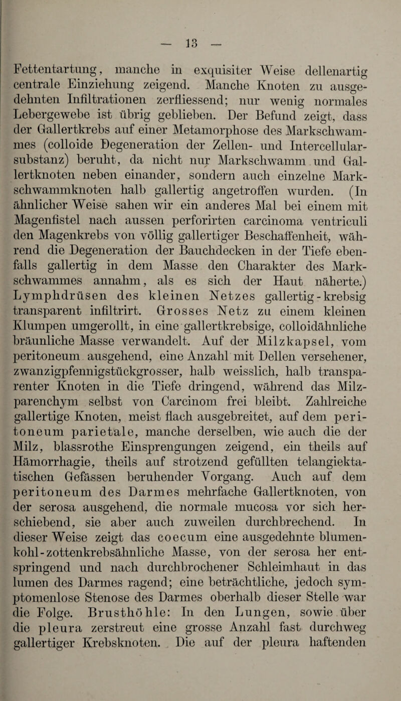 Fettentartung, manche in exquisiter Weise dellenartig centrale Einziehung zeigend. Manche Knoten zu ausge¬ dehnten Infiltrationen zerfliessend; nur wenig normales Lebergewebe ist übrig geblieben. Der Befund zeigt, dass der Gallertkrebs auf einer Metamorphose des Markschwam¬ mes (colloide Degeneration der Zellen- und Intercellular¬ substanz) beruht, da nicht nur Markschwamm und Gal- lertknoten neben einander, sondern auch einzelne Mark¬ schwammknoten halb gallertig angetroffen wurden. (In ähnlicher Weise sahen wir ein anderes Mal bei einem mit Magenfistel nach aussen perforirten carcinoma ventriculi den Magenkrebs von völlig gallertiger Beschaffenheit, wäh¬ rend die Degeneration der Bauchdecken in der Tiefe eben¬ falls gallertig in dem Masse den Charakter des Mark¬ schwammes annahm, als es sich der Haut näherte.) Lymphdrüsen des kleinen Netzes gallertig - krebsig transparent infiltrirt. Grosses Netz zu einem kleinen Klumpen umgerollt, in eine gallertkrebsige, colloidähnliche bräunliche Masse verwandelt. Auf der Milzkapsel, vom peritoneum ausgehend, eine Anzahl mit Dellen versehener, zwanzigpfennigstückgrosser, halb weisslich, halb transpa¬ renter Knoten in die Tiefe dringend, während das Milz¬ parenchym selbst von Carcinom frei bleibt. Zahlreiche gallertige Knoten, meist flach ausgebreitet, auf dem peri¬ toneum parietale, manche derselben, wie auch die der Milz, blassrothe Einsprengungen zeigend, ein theils auf Hämorrhagie, theils auf strotzend gefüllten telangiekta- tischen Gefässen beruhender Vorgang. Auch auf dem peritoneum des Darmes mehrfache Gallertknoten, von der serosa ausgehend, die normale mucosa vor sich her¬ schiebend, sie aber auch zuweilen durchbrechend. In dieser Weise zeigt das coecum eine ausgedehnte blumen¬ kohl-zottenkrebsähnliche Masse, von der serosa her ent¬ springend und nach durchbrochener Schleimhaut in das lumen des Darmes ragend; eine beträchtliche, jedoch sym- ptomenlose Stenose des Darmes oberhalb dieser Stelle war die Folge. Brusthöhle: In den Lungen, sowie über die pleura zerstreut eine grosse Anzahl fast durchweg gallertiger Krebsknoten. Die auf der pleura haftenden