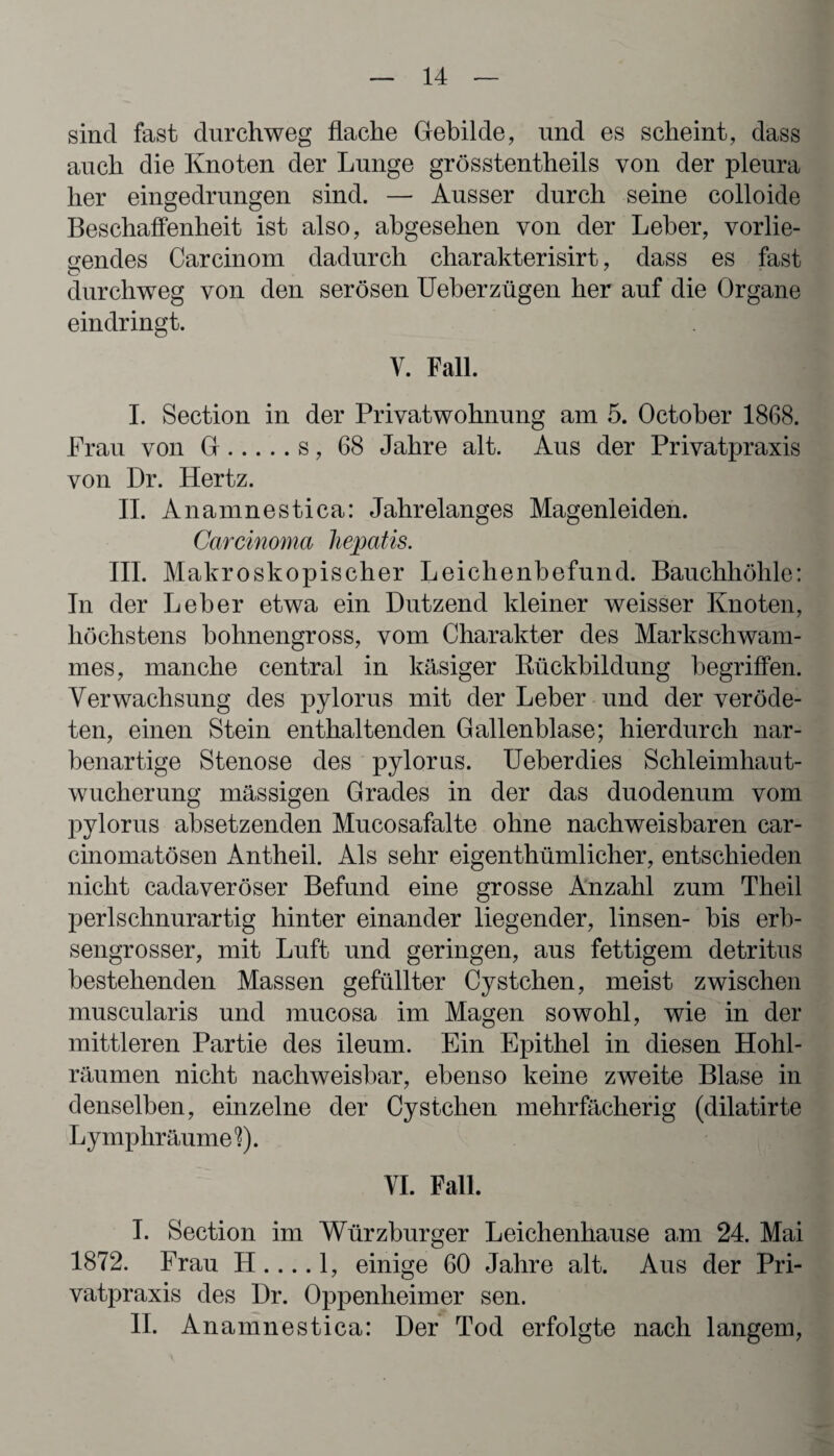 sind fast durchweg flache Gebilde, und es scheint, dass auch die Knoten der Lunge grösstentheils von der pleura her eingedrungen sind. — Ausser durch seine colloide Beschaffenheit ist also, abgesehen von der Leber, vorlie¬ gendes Carcinom dadurch charakterisirt, dass es fast durchweg von den serösen Ueberzügen her auf die Organe eindringt. V. Fall. I. Section in der Privatwohnung am 5. October 1868. Frau von G.s, 68 Jahre alt. Aus der Privatpraxis von Dr. Hertz. II. Anamnestica: Jahrelanges Magenleiden. Carcinoma hepatis. III. Makroskopischer Leichenbefund. Bauchhöhle: In der Leber etwa ein Dutzend kleiner weisser Knoten, höchstens bohnengross, vom Charakter des Markschwam¬ mes, manche central in käsiger Kückbildung begriffen. Verwachsung des pylorus mit der Leber und der veröde¬ ten, einen Stein enthaltenden Gallenblase; hierdurch nar¬ benartige Stenose des pylorus. Ueberdies Schleimhaut¬ wucherung massigen Grades in der das duodenum vom pylorus absetzenden Mucosafalte ohne nachweisbaren car- cinomatösen Antheil. Als sehr eigentümlicher, entschieden nicht cadaveröser Befund eine grosse Anzahl zum Theil perlschnurartig hinter einander liegender, linsen- bis erb¬ sengrosser, mit Luft und geringen, aus fettigem detritus bestehenden Massen gefüllter Cystehen, meist zwischen muscularis und mucosa im Magen sowohl, wie in der mittleren Partie des ileum. Ein Epithel in diesen Hohl¬ räumen nicht nachweisbar, ebenso keine zweite Blase in denselben, einzelne der Cystchen mehrfächerig (dilatirte Lymphräumel). VI. Fall. I. Section im Würzburger Leichenhause am 24. Mai 1872. Frau H .... 1, einige 60 Jahre alt. Aus der Pri¬ vatpraxis des Dr. Oppenheimer sen. II. Anamnestica: Der Tod erfolgte nach langem,