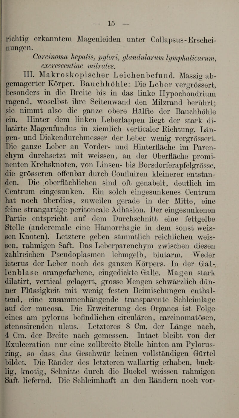 richtig erkanntem Magenleiden unter Collapsus-Erschei¬ nungen. Carcinoma hepatis, pylori, glandularum lymphaticarum, excrescentiae mitrales. III. Makroskopischer Leichenbefund. Massig ab¬ gemagerter Körper. Bauchhöhle: Die Leber vergrössert, besonders in die Breite bis in das linke Hypochondrium ragend, woselbst ihre Seitenwand den Milzrand berührt; sie nimmt also die ganze obere Hälfte der Bauchhöhle ein. Hinter dem linken Leberlappen liegt der stark di- latirte Magenfundus in ziemlich verticaler Richtung. Län¬ gen- und Dickendurclimesser der Leber wenig vergrössert. Die ganze Leber an Vorder- und Hinterfläche im Paren¬ chym durchsetzt mit weissen, an der Oberfläche promi¬ nenten Krehsknoten, von Linsen- bis Borsdorferapfelgrösse, die grösseren offenbar durch Confluiren kleinerer entstan¬ den. Die oberflächlichen sind oft genabelt, deutlich im Centrum eingesunken. Ein solch eingesunkenes Centrum hat noch überdies, zuweilen gerade in der Mitte, eine feine strangartige peritoneale Adhäsion. Der eingesunkenen Partie entspricht auf dem Durchschnitt eine fettgelbe Stelle (anderemale eine Hämorrhagie in dem sonst weis¬ sen Knoten). Letztere geben sämmtlich reichlichen weis¬ sen, rahmigen Saft. Das Leberparenchym zwischen diesen zahlreichen Pseudoplasmen lehmgelb, blutarm. Weder icterus der Leber noch des ganzen Körpers. In der Gal¬ lenblase orangefarbene, eingedickte Galle. Magen stark dilatirt, vertical gelagert, grosse Mengen schwärzlich dün¬ ner Flüssigkeit mit wenig festen Beimischungen enthal¬ tend, eine zusammenhängende transparente Schleimlage auf der mucosa. Die Erweiterung des Organes ist Folge eines am pylorus befindlichen circulären, carcinomatösen, stenosirenden ulcus. Letzteres 8 Cm. der Länge nach, 4 Cm. der Breite nach gemessen. Intact bleibt von der Exulceration nur eine zollbreite Stelle hinten am Pylorus- ring, so dass das Geschwür keinen vollständigen Gürtel bildet. Die Ränder des letzteren wallartig erhaben, buck¬ lig, knotig, Schnitte durch die Buckel weissen rahmigen Saft liefernd. Die Schleimliaift an den Rändern noch vor-