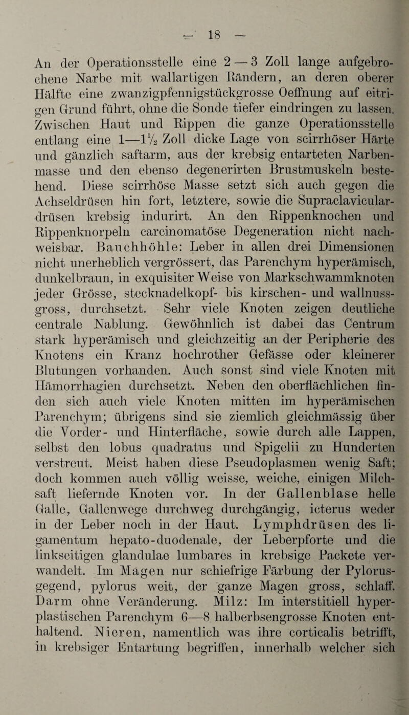 An der Operationsstelle eine 2 — 3 Zoll lange aufgebro¬ chene Narbe mit wallartigen Rändern, an deren oberer Hälfte eine zwanzigpfennigstückgrosse Oeffnung auf eitri¬ gen Ctrund führt, ohne die Sonde tiefer eindringen zu lassen. Zwischen Haut und Rippen die ganze Operationsstelle entlang eine 1—1V2 Zoll dicke Lage von scirrhöser Härte und gänzlich saftarm, aus der krebsig entarteten Narben¬ masse und den ebenso degenerirten Brustmuskeln beste¬ hend. Diese scirrhöse Masse setzt sich auch gegen die Achseldrüsen hin fort, letztere, sowie die Supraclavicular- drüsen krebsig indurirt. An den Rippenknochen und Rippenknorpeln carcinomatöse Degeneration nicht nach¬ weisbar. Bauchhöhle: Leber in allen drei Dimensionen nicht unerheblich vergrössert, das Parenchym hyperämisch, dunkelbraun, in exquisiterWeise von Markschwammknoten jeder Grösse, Stecknadelkopf- bis kirschen- und wallnuss¬ gross, durchsetzt. Sehr viele Knoten zeigen deutliche centrale Nablung. Gewöhnlich ist dabei das Centrum stark hyperämisch und gleichzeitig an der Peripherie des Knotens ein Kranz hochrother Gefässe oder kleinerer Blutungen vorhanden. Auch sonst sind viele Knoten mit Hämorrhagien durchsetzt. Neben den oberflächlichen fin¬ den sich auch viele Knoten mitten im hyperämischen Parenchym; übrigens sind sie ziemlich gleichmässig über die Vorder- und Hinterfläche, sowie durch alle Lappen, selbst den lobus quadratus und Spigelii zu Hunderten verstreut. Meist haben diese Pseudoplasmen wenig Saft; doch kommen auch völlig weisse, weiche, einigen Milch¬ saft liefernde Knoten vor. In der Gallenblase helle Galle, Gallenwege durchweg durchgängig, icterus weder in der Leber noch in der Haut. Lymphdrüsen des li- gamentum hepato-duodenale, der Leberpforte und die linkseitigen glandulae lumbares in krebsige Packete ver¬ wandelt. Im Magen nur schiefrige Färbung der Pylorus- gegend, pylorus weit, der ganze Magen gross, schlaff. Darm ohne Veränderung. Milz: Im interstitiell hyper¬ plastischen Parenchym 6—8 halberbsengrosse Knoten ent¬ haltend. Nieren, namentlich was ihre corticalis betrifft, in krebsiger Entartung begriffen, innerhalb welcher sich