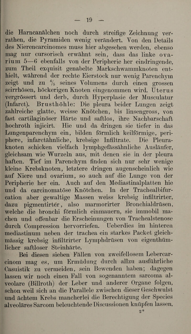 die Harncanälchen noch durch streifige Zeichnung ver- rathen, die Pyramiden wenig verändert. Von den Details des Nierencarcinomes muss hier abgesehen werden, ebenso mag nur cursorisch erwähnt sein, dass das linke ova- rium 5—6 ebenfalls von der Peripherie her eindringende, zum Theil exquisit genabelte Markschwammknoten ent¬ hielt, während der rechte Eierstock nur wenig Parenchym zeigt und zu 4/s seines Volumens durch einen grossen scirrhösen, höckerigen Knoten eingenommen wird. Uterus vergrössert und derb, durch Hyperplasie der Musculatur (Infarct). Brusthöhle: Die pleura beider Lungen zeigt zahlreiche glatte, weisse Knötchen, bis linsengross, von fast cartilaginöser Härte und saftlos, ihre Nachbarschaft hochroth injicirt. Hie und da dringen sie tiefer in das Lungenparenchym ein, bilden förmlich keilförmige, peri¬ phere, infarctähnliche, krebsige Infiltrate. Die Pleura¬ knoten schicken vielfach lymphgefässähnliche Ausläufer, gleichsam wie Wurzeln aus, mit denen sie in der pleura haften. Tief im Parenchym finden sich nur sehr wenige kleine Krebsknoten, letztere dringen augenscheinlich wie auf Niere und ovarium, so auch auf die Lunge von der Peripherie her ein. Auch auf den Mediastinalplatten hie und da carcinomatöse Knötchen. In der Traehealbifur- cation aber gewaltige Massen weiss krebsig infiltrirter, dazu pigmentirtör, also marmorirter Bronchialdrüsen, welche die bronchi förmlich einmauern, sie immobil ma¬ chen und offenbar die Erscheinungen von Trachealstenose durch Compression hervorriefen. Ueberdies im hinteren mediastinum neben der trachea ein starkes Packet gleicli- mässig krebsig infiltrirter Lymphdrüsen von eigenthüm- licher saftloser Steinhärte. Bei diesen sieben Fällen von zweifellosem Lebercar- cinom mag es, um Ermüdung durch allzu ausführliche Casuistik zu vermeiden, sein Bewenden haben; dagegen lassen wir noch einen Fall von sogenanntem sarcoma al¬ veolare (Billroth) der Leber und anderer Organe folgen, schon weil sich an die Parallele zwischen dieser Geschwulst und ächtem Krebs mancherlei die Berechtigung der Species alveoläres Sarcom beleuchtende Discussionen knüpfen lassen. o * tu
