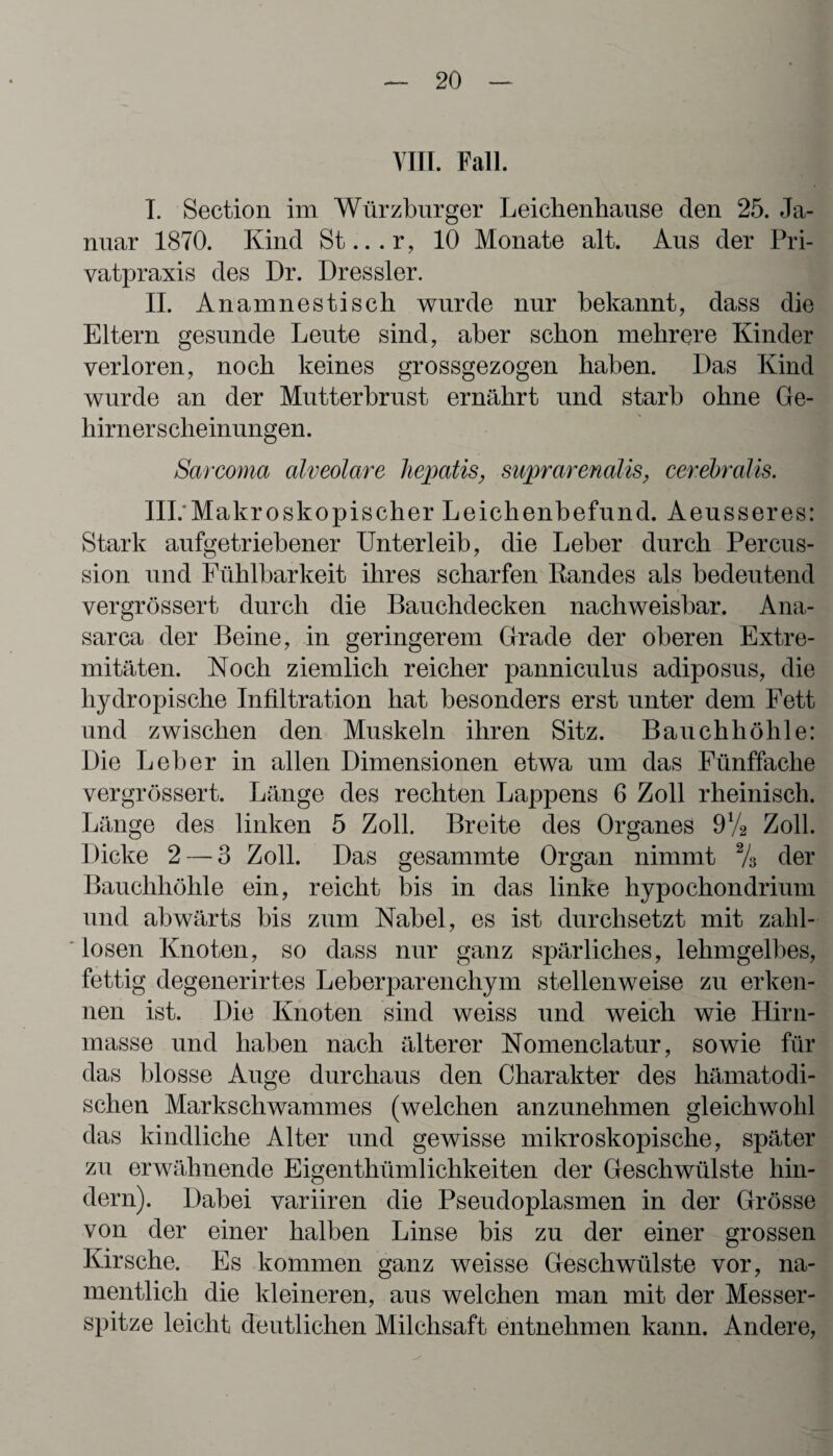 VIII. Fall. T. Section im Würzburger Leichenhause den 25. Ja¬ nuar 1870. Kind St...r, 10 Monate alt. Aus der Pri¬ vatpraxis des Dr. Dressier. II. Anamnestisch wurde nur bekannt, dass die Eltern gesunde Leute sind, aber schon mehrere Kinder verloren, noch keines grossgezogen haben. Das Kind wurde an der Mutterbrust ernährt und starb ohne Ge¬ hirnerscheinungen. Sarcoma alveolare hepatis, suprarenalis, cerebralis. III. Makroskopischer Leichenbefund. Aeusseres: Stark aufgetriebener Unterleib, die Leber durch Percus¬ sion und Fühlbarkeit ihres scharfen Kandes als bedeutend vergrössert durch die Bauchdecken nachweisbar. Ana- sarca der Beine, in geringerem Grade der oberen Extre¬ mitäten. Noch ziemlich reicher panniculus adiposus, die hydropische Infiltration hat besonders erst unter dem Fett und zwischen den Muskeln ihren Sitz. Bauchhöhle: Die Leber in allen Dimensionen etwa um das Fünffache vergrössert. Länge des rechten Lappens 6 Zoll rheinisch. Länge des linken 5 Zoll. Breite des Organes 9V2 Zoll. Dicke 2 — 3 Zoll. Das gesammte Organ nimmt % der Bauchhöhle ein, reicht bis in das linke hypochondrium und abwärts bis zum Nabel, es ist durchsetzt mit zahl¬ losen Knoten, so dass nur ganz spärliches, lehmgelbes, fettig degenerirtes Leberparenchym stellenweise zu erken¬ nen ist. Die Knoten sind weiss und weich wie Hirn¬ masse und haben nach älterer Nomenclatur, sowie für das blosse Auge durchaus den Charakter des hämatodi- schen Markschwammes (welchen anzunehmen gleichwohl das kindliche Alter und gewisse mikroskopische, später zu erwähnende Eigentümlichkeiten der Geschwülste hin¬ dern). Dabei variiren die Pseudoplasmen in der Grösse von der einer halben Linse bis zu der einer grossen Kirsche. Es kommen ganz weisse Geschwülste vor, na¬ mentlich die kleineren, aus welchen man mit der Messer¬ spitze leicht deutlichen Milchsaft entnehmen kann. Andere,