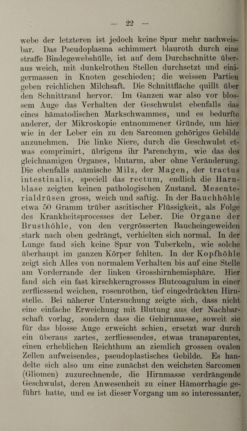 webe der letzteren ist jedoch keine Spur mehr nachweis¬ bar. Das Pseudoplasma schimmert blauroth durch eine straffe Bindegewebshülle, ist auf dem Durchschnitte über¬ aus weich, mit dunkelrothen Stellen durchsetzt und eini- gennassen in Knoten geschieden; die weissen Partien geben reichlichen Milchsaft. Die Schnittfläche quillt über den Schnittrand hervor. Im Ganzen war also vor blos¬ sem Auge das Verhalten der Geschwulst ebenfalls das eines liämatodischen Markschwammes, und es bedurfte anderer, der Mikroskopie entnommener Gründe, um hier wie in der Leber ein zu den Sarcomen gehöriges Gebilde anzunehmen. Die linke Niere, durch die Geschwulst et¬ was comprimirt, übrigens ihr Parenchym, wie das des gleichnamigen Organes, blutarm, aber ohne Veränderung. Die ebenfalls anämische Milz, der Magen, der tractus intestinalis, speciell das rectum, endlich die Harn¬ blase zeigten keinen pathologischen Zustand. Mesente¬ rialdrüsen gross, weich und saftig. In der Bauchhöhle etwa 50 Gramm trüber ascitischer Flüssigkeit, als Folge des Krankheitsprocesses der Leber. Die Organe der Brusthöhle, von den vergrösserten Baucheingeweiden stark nach oben gedrängt, verhielten sich normal. In der Lunge fand sich keine Spur von Tuberkeln, wie solche überhaupt im ganzen Körper fehlten. In der Kopfhöhle zeigt sich Alles von normalem Verhalten bis auf eine Stelle am Vorderrande der linken Grosshirnhemisphäre. Hier fand sich ein fast kirschkerngrosses Blutcoagulum in einer zerÜiessend weichen, rosenrothen, tief eingedrückten Hirn¬ stelle. Bei näherer Untersuchung zeigte sich, dass nicht eine einfache Erweichung mit Blutung aus der Nachbar¬ schaft vorlag, sondern dass die Gehirnmasse, soweit sie für das blosse Auge erweicht schien, ersetzt war durch ein überaus zartes, zerfiiessendes, etwas transparentes, einen erheblichen Reichthum an ziemlich grossen ovalen Zellen aufweisendes, pseudoplastisches Gebilde. Es han¬ delte sich also um eine zunächst den weichsten Sarcomen (Gliomen) zuzurechnende, die Hirnmasse verdrängende Geschwulst, deren Anwesenheit zu einer Hämorrhagie ge¬ führt hatte, und es ist dieser Vorgang um so interessanter,