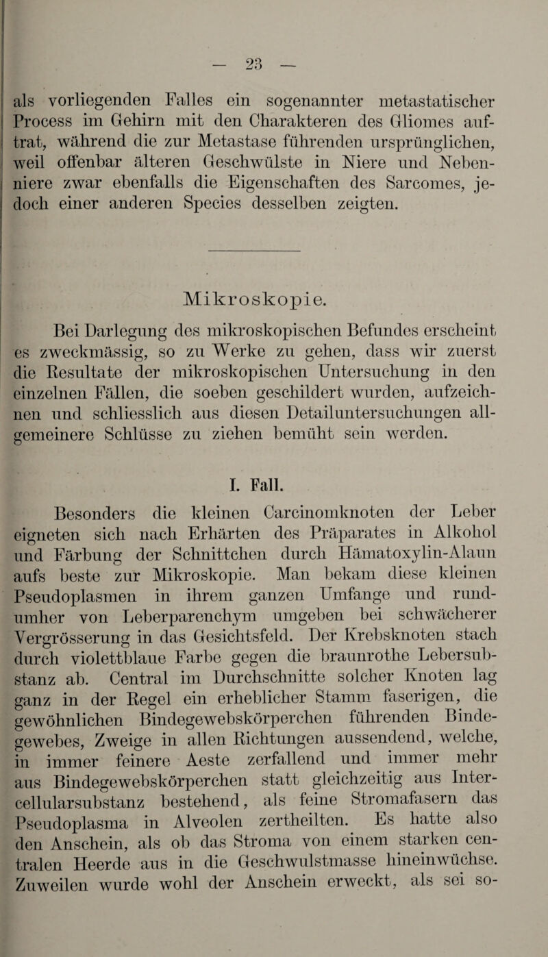 als vorliegenden Falles ein sogenannter metastatischer Process im Gehirn mit den Charakteren des Gliomes auf¬ trat, während die zur Metastase führenden ursprünglichen, weil offenbar älteren Geschwülste in Niere und Neben¬ niere zwar ebenfalls die Eigenschaften des Sarcomes, je¬ doch einer anderen Species desselben zeigten. Mikroskopie. Bei Darlegung des mikroskopischen Befundes erscheint es zweckmässig, so zu Werke zu gehen, dass wir zuerst die Resultate der mikroskopischen Untersuchung in den einzelnen Fällen, die soeben geschildert wurden, aufzeich¬ nen und schliesslich aus diesen Detail Untersuchungen all¬ gemeinere Schlüsse zu ziehen bemüht sein werden. I. Fall. Besonders die kleinen Carcinomknoten der Leber eigneten sich nach Erhärten des Präparates in Alkohol und Färbung der Schnittchen durch Hämatoxylin-Alaun aufs beste zur Mikroskopie. Man bekam diese kleinen Pseudoplasmen in ihrem ganzen Umfange und rund¬ umher von Leberparenchym umgeben hei schwächerer Vergrösserung in das Gesichtsfeld. Der Krebsknoten stach durch violettblaue Farbe gegen die braunrothe Lebersub¬ stanz ab. Central im Durchschnitte solcher Knoten lag ganz in der Regel ein erheblicher Stamm faserigen, die gewöhnlichen Bindegewebskörperchen führenden Binde¬ gewebes, Zweige in allen Richtungen aussendend, welche, in immer feinere Aeste zerfallend und immer mehr aus Bindegewebskörperchen statt gleichzeitig aus Inter¬ cellularsubstanz bestehend, als feine Stromafasern das Pseudoplasma in Alveolen zertheilten. Es hatte also den Anschein, als ob das Stroma von einem starken cen¬ tralen Heerde aus in die Geschwulstmasse hineinwüchse. Zuweilen wurde wohl der Anschein erweckt, als sei so-