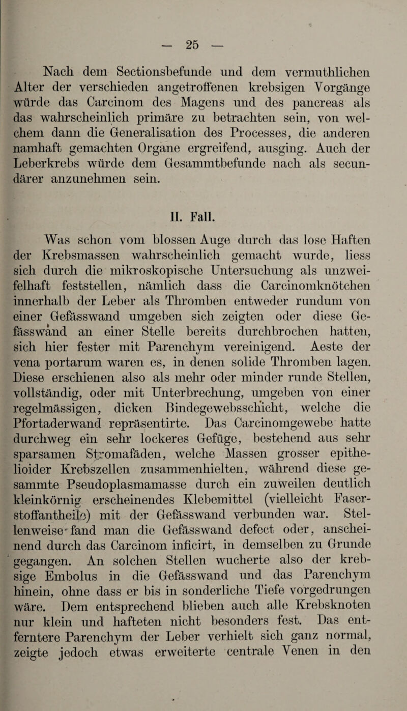 Nach dem Sectionsbefunde und dem vermuthlichen Alter der verschieden angetroffenen krebsigen Vorgänge würde das Carcinom des Magens und des pancreas als das wahrscheinlich primäre zu betrachten sein, von wel¬ chem dann die Generalisation des Processes, die anderen namhaft gemachten Organe ergreifend, ausging. Auch der Leberkrebs würde dem (fesammtbefunde nach als secun- därer anzunehmen sein. II. Fall. Was schon vom blossen Auge durch das lose Haften der Krebsmassen wahrscheinlich gemacht wurde, liess sich durch die mikroskopische Untersuchung als unzwei¬ felhaft feststellen, nämlich dass die Carcinomknötchen innerhalb der Leber als Thromben entweder rundum von einer Gefässwand umgeben sich zeigten oder diese Ge¬ fässwand an einer Stelle bereits durchbrochen hatten, sich hier fester mit Parenchym vereinigend. Aeste der vena portarum waren es, in denen solide Thromben lagen. Diese erschienen also als mehr oder minder runde Stellen, vollständig, oder mit Unterbrechung, umgeben von einer regelmässigen, dicken Bindegewebsschicht, welche die Pfortader wand repräsentirte. Das Car cinomge webe hatte durchweg ein sehr lockeres Gefüge, bestehend aus sehr sparsamen Sfeomafäden, welche Massen grosser epithe- lioider Krebszellen zusammenhielten, während diese ge- sammte Pseudoplasmamasse durch ein zuweilen deutlich kleinkörnig erscheinendes Klebemittel (vielleicht Faser- stoffantheüe) mit der Gefässwand verbunden war. Stel¬ lenweise” fand man die Gefässwand defect oder, anschei¬ nend durch das Carcinom inficirt, in demselben zu Grunde gegangen. An solchen Stellen wucherte also der kreb- sige Embolus in die Gefässwand und das Parenchym hinein, ohne dass er bis in sonderliche Tiefe vorgedrungen wäre. Dem entsprechend blieben auch alle Krebsknoten nur klein und hafteten nicht besonders fest. Das ent¬ ferntere Parenchym der Leber verhielt sich ganz normal, zeigte jedoch etwas erweiterte centrale Venen in den