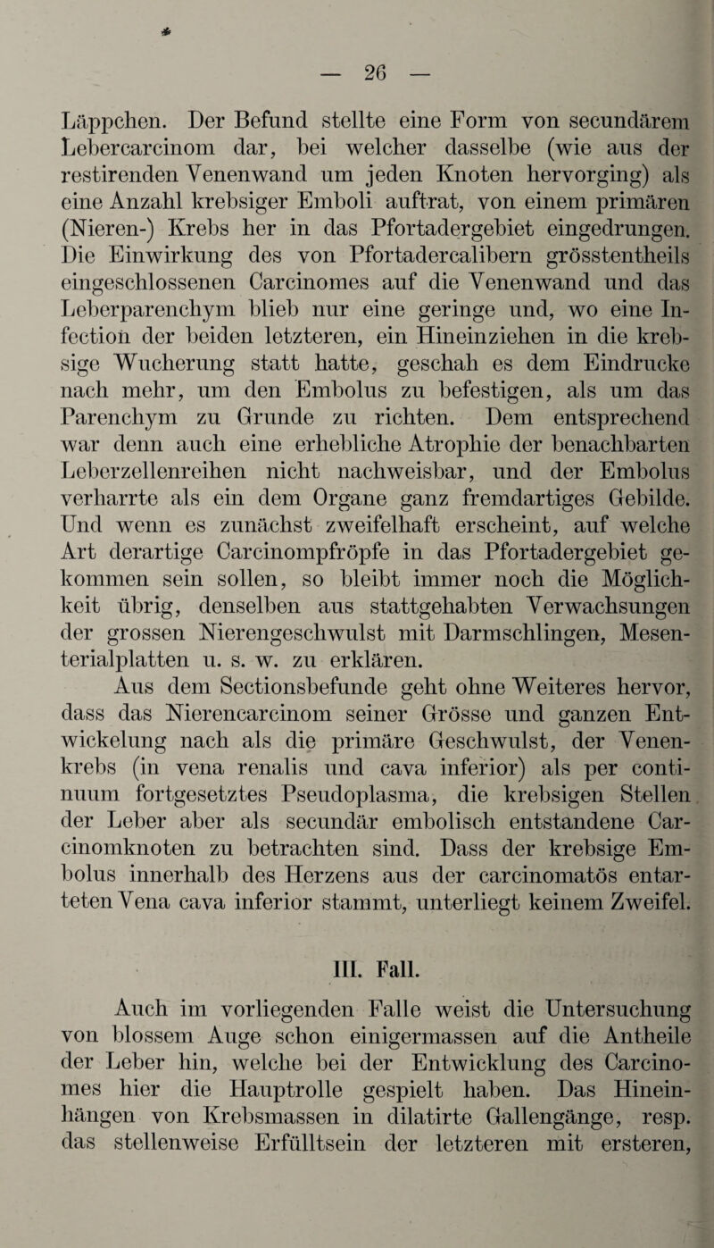 * — 26 — Läppchen. Der Befund stellte eine Form von secundärem Lebercarcinom dar, bei welcher dasselbe (wie aus der restirenden Venenwand um jeden Knoten bervorging) als eine Anzahl krebsiger Emboli auftrat, von einem primären (Nieren-) Krebs her in das Pfortader gebiet eingedrungen. Die Einwirkung des von Pfortadercalibern grösstentheils eingeschlossenen Carcinomes auf die Venen wand und das Leberparenchym blieb nur eine geringe und, wo eine In- fectioii der beiden letzteren, ein Hineinziehen in die kreb- sige Wucherung statt hatte, geschah es dem Eindrücke nach mehr, um den Embolus zu befestigen, als um das Parenchym zu Grunde zu richten. Dem entsprechend war denn auch eine erhebliche Atrophie der benachbarten Leber zellenreihen nicht nachweisbar, und der Embolus verharrte als ein dem Organe ganz fremdartiges Gebilde. Und wenn es zunächst zweifelhaft erscheint, auf welche Art derartige Carcinompfröpfe in das Pfortadergebiet ge¬ kommen sein sollen, so bleibt immer noch die Möglich¬ keit übrig, denselben aus stattgehabten Verwachsungen der grossen Nierengeschwulst mit Darmschlingen, Mesen¬ terialplatten u. s. w. zu erklären. Aus dem Sectionsbefunde geht ohne Weiteres hervor, dass das Nierencarcinom seiner Grösse und ganzen Ent¬ wickelung nach als die primäre Geschwulst, der Venen¬ krebs (in vena renalis und cava inferior) als per cont.i- nuum fortgesetztes Pseudoplasma, die krebsigen Stellen der Leber aber als secundär embolisch entstandene Car- cinomknoten zu betrachten sind. Dass der krebsige Em¬ bolus innerhalb des Herzens aus der carcinomatös entar¬ teten Vena cava inferior stammt, unterliegt keinem Zweifel. III. Fall. Auch im vorliegenden Falle weist die Untersuchung von blossem Auge schon einigermassen auf die Antheile der Leber hin, welche bei der Entwicklung des Carcino¬ mes hier die Hauptrolle gespielt haben. Das Hinein¬ hängen von Krebsmassen in dilatirte Gallengänge, resp. das stellenweise Erfülltsein der letzteren mit ersteren,