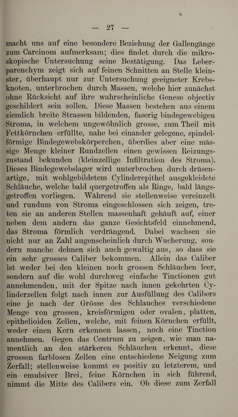 * macht uns auf eine besondere Beziehung der Gallengänge zum Carcinom aufmerksam; dies findet durch die mikro¬ skopische Untersuchung seine Bestätigung. Das Leber¬ parenchym zeigt sich auf feinen Schnitten an Stelle klein¬ ster, überhaupt nur zur Untersuchung geeigneter Krebs¬ knoten, unterbrochen durch Massen, welche hier zunächst ohne Rücksicht auf ihre wahrscheinliche Genese objectiv geschildert sein sollen. Diese Massen bestehen aus einem ziemlich breite Strassen bildenden, faserig bindegewebigen Stroma, in welchem ungewöhnlich grosse, zum Theil mit Fettkörnchen - erfüllte, nahe bei einander gelegene, spindel¬ förmige Bindegewebskörperchen, überdies aber eine mas¬ sige Menge kleiner Rundzellen einen gewissen Reizungs¬ zustand bekunden (kleinzellige Infiltration des Stroma). Dieses Bindegewebslager wird unterbrochen durch drüsen¬ artige, mit wohlgebildetem Cylinderepithel ausgekleidete Schläuche, welche bald quergetroffen als Ringe, bald längs¬ getroffen vorliegen. Während sie stellenweise vereinzelt und rundum von Stroma eingeschlossen sich zeigen, tre¬ ten sie an anderen Stellen massenhaft gehäuft auf, einer neben dem andern das ganze Gesichtsfeld einnehmend, das Stroma förmlich verdrängend. Dabei wachsen sie nicht nur an Zahl augenscheinlich durch Wucherung, son¬ dern manche dehnen sich auch gewaltig aus, so dass sie ein sehr grosses Caliber bekommen. Allein das Caliber ist weder bei den kleinen noch grossen Schläuchen leer, sondern auf die wohl durchweg einfache Tinctionen gut annehmenden, mit der Spitze nach innen gekehrten Cy- linderzellen folgt nach innen zur Ausfüllung des Calibers eine je nach der Grösse des Schlauches verschiedene Menge von grossen, kreisförmigen oder ovalen, platten, epithelioiden Zellen, welche, mit feinen Körnchen erfüllt, weder einen Kern erkennen lassen, noch eine Tinction annehmen. Gegen das Centrum zu zeigen, wie man na¬ mentlich an den stärkeren Schläuchen erkennt, diese grossen farblosen Zellen eine entschiedene Neigung zum Zerfall; stellenweise kommt es positiv zu letzterem, und ein emulsiver Brei, feine Körnchen in sich führend, nimmt die Mitte des Calibers ein. Ob diese zum Zerfall