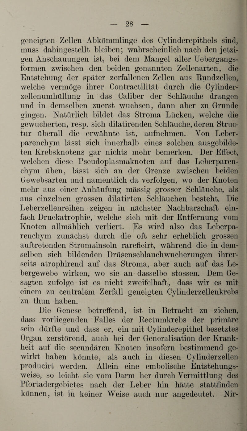 geneigten Zellen Abkömmlinge des Cylinderepithels sind, muss dahingestellt bleiben; wahrscheinlich nach den jetzi¬ gen Anschauungen ist, bei dem Mangel aller Uebergangs- formen zwischen den beiden genannten Zellenarten, die Entstehung der später zerfallenen Zellen aus Rundzellen, welche vermöge ihrer Contractilität durch die Cylinder- zellenumhüllung in das Caliber der Schläuche drangen und in demselben zuerst wuchsen, dann aber zu Grunde gingen. Natürlich bildet das Stroma Lücken, welche die gewucherten, resp. sich dilatirenden Schläuche, deren Struc- tur überall die erwähnte ist, aufnehmen. Von Leber¬ parenchym lässt sich innerhalb eines solchen ausgebilde¬ ten Krebsknotens gar nichts mehr bemerken. Der Effect, welchen diese Pseudoplasmaknoten auf das Leberparen¬ chym üben, lässt sich an der Grenze zwischen beiden Gewebsarten und namentlich da verfolgen, wo der Knoten mehr aus einer Anhäufung mässig grosser Schläuche, als aus einzelnen grossen dilatirten Schläuchen besteht. Die Leberzellenreihen zeigen in nächster Nachbarschaft ein¬ fach Druckatrophie, welche sich mit der Entfernung vom Knoten allmählich verliert. Es wird also das Leberpa¬ renchym zunächst durch die oft sehr erheblich grossen auftretenden Stromainseln rareficirt, während die in dem¬ selben sich bildenden Drüsenschlauchwucherungen ihrer¬ seits atrophirend auf das Stroma, aber auch auf das Le¬ bergewebe wirken, wo sie an dasselbe stossen. Dem Ge¬ sagten zufolge ist es nicht zweifelhaft, dass wir es mit einem zu centralem Zerfall geneigten Cylinderzellenkrebs zu thun haben. Die Genese betreffend, ist in Betracht zu ziehen, dass vorliegenden Falles der Rectumkrebs der primäre sein dürfte und dass er, ein mit Cylinderepithel besetztes Organ zerstörend, auch bei der Generalisation der Krank¬ heit auf die secundären Knoten insofern bestimmend ge¬ wirkt haben könnte, als auch in diesen Cylinderzellen producirt werden. Allein eine embolische Entstehungs¬ weise, so leicht sie vom Darm her durch Vermittlung des Pfortadergebietes nach der Leber hin hätte stattfinden können, ist in keiner Weise auch nur angedeutet. Nir-