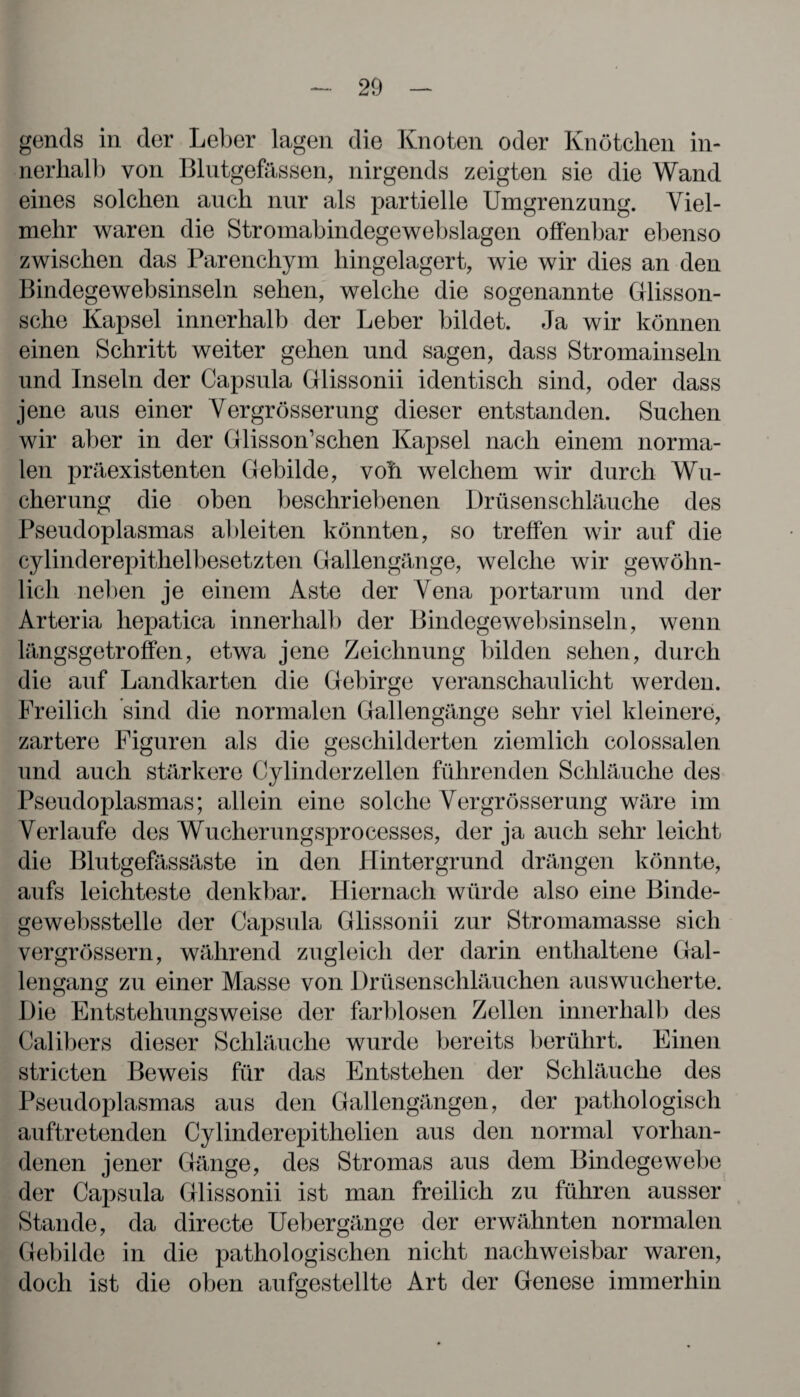 gends in der Leber lagen die Knoten oder Knötchen in¬ nerhalb von Blutgefässen, nirgends zeigten sie die Wand eines solchen auch nur als partielle Umgrenzung. Viel¬ mehr waren die Stromabindegewebslagen offenbar ebenso zwischen das Parenchym hingelagert, wie wir dies an den Bindegewebsinseln sehen, welche die sogenannte Glisson- sche Kapsel innerhalb der Leber bildet. Ja wir können einen Schritt weiter gehen und sagen, dass Stromainseln und Inseln der Capsula Glissonii identisch sind, oder dass jene aus einer Vergrösserung dieser entstanden. Suchen wir aber in der Glisson’schen Kapsel nach einem norma¬ len präexistenten Gebilde, voL welchem wir durch Wu¬ cherung die oben beschriebenen Drüsenschläuche des Pseudoplasmas ableiten könnten, so treffen wir auf die cylinderepithelbesetzten Gallengänge, welche wir gewöhn¬ lich neben je einem Aste der Vena portarum und der Arteria hepatica innerhalb der Bindegewebsinseln, wenn längsgetroffen, etwa jene Zeichnung bilden sehen, durch die auf Landkarten die Gebirge veranschaulicht werden. Freilich sind die normalen Gallengänge sehr viel kleinere, zartere Figuren als die geschilderten ziemlich colossalen und auch stärkere Cylinderzellen führenden Schläuche des Pseudoplasmas; allein eine solche Vergrösserung wäre im Verlaufe des Wucherungsprocesses, der ja auch sehr leicht die Blutgefässäste in den Hintergrund drängen könnte, aufs leichteste denkbar. Hiernach würde also eine Binde- gewebsstelle der Capsula Glissonii zur Stromamasse sich vergrössern, während zugleich der darin enthaltene Gal¬ lengang zu einer Masse von Drüsenschläuchen auswucherte. Die Entstehungsweise der farblosen Zellen innerhalb des Calibers dieser Schläuche wurde bereits berührt. Einen stricten Beweis für das Entstehen der Schläuche des Pseudoplasmas aus den Gallengängen, der pathologisch auftretenden Cylinderepithelien aus den normal vorhan¬ denen jener Gänge, des Stromas aus dem Bindegewebe der Capsula Glissonii ist man freilich zu führen ausser Stande, da directe Uebergänge der erwähnten normalen Gebilde in die pathologischen nicht nachweisbar waren, doch ist die oben aufgestellte Art der Genese immerhin