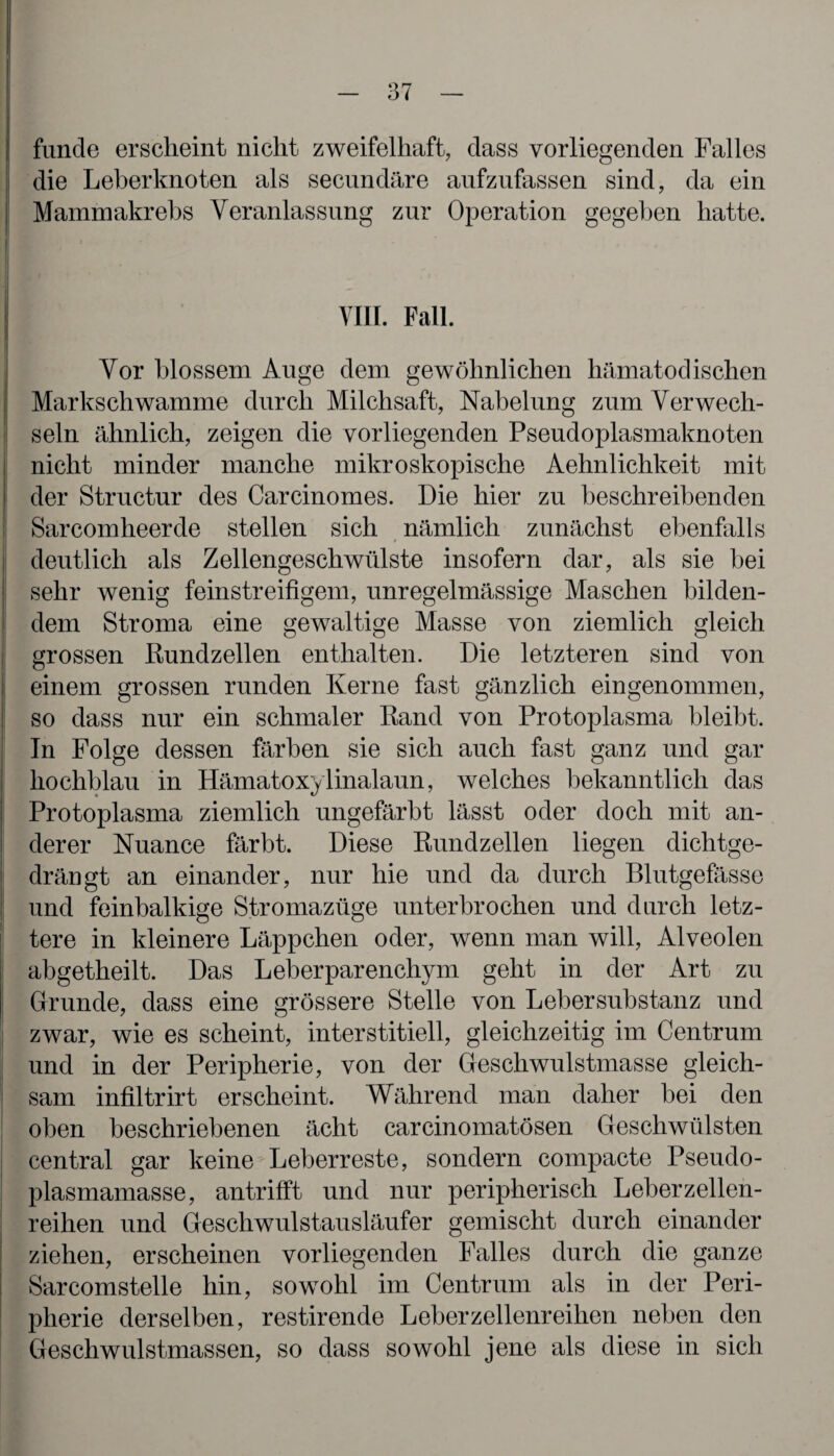 funde erscheint nicht zweifelhaft, dass vorliegenden Falles die Leberknoten als secundäre aufzufassen sind, da ein Mammakrebs Veranlassung zur Operation gegeben hatte. VIII. Fall. Vor blossem Auge dem gewöhnlichen hämatodischen Markschwamme durch Milchsaft, Nabelung zum Verwech¬ seln ähnlich, zeigen die vorliegenden Pseudoplasmaknoten nicht minder manche mikroskopische Aehnlichkeit mit der Structur des Carcinomes. Die hier zu beschreibenden Sarcomheerde stellen sich nämlich zunächst ebenfalls deutlich als Zellengeschwülste insofern dar, als sie bei sehr wenig feinstreifigem, unregelmässige Maschen bilden¬ dem Stroma eine gewaltige Masse von ziemlich gleich grossen Rundzellen enthalten. Die letzteren sind von einem grossen runden Kerne fast gänzlich eingenommen, so dass nur ein schmaler Rand von Protoplasma bleibt. In Folge dessen färben sie sich auch fast ganz und gar hochblau in Hämatoxylinalaun, welches bekanntlich das Protoplasma ziemlich ungefärbt lässt oder doch mit an¬ derer Nuance färbt. Diese Rundzellen liegen dichtge¬ drängt an einander, nur hie und da durch Blutgefässe und feinbalkige Stromazüge unterbrochen und durch letz¬ tere in kleinere Läppchen oder, wenn man will, Alveolen abgetheilt. Das Leberparenchym geht in der Art zu Grunde, dass eine grössere Stelle von Lebersubstanz und zwar, wie es scheint, interstitiell, gleichzeitig im Centrum und in der Peripherie, von der Geschwulstmasse gleich¬ sam infiltrirt erscheint. Während man daher bei den oben beschriebenen ächt carcinomatösen Geschwülsten central gar keine Leberreste, sondern compacte Pseudo¬ plasmamasse, antrifft und nur peripherisch Leber zellen¬ reihen und Geschwulstausläufer gemischt durch einander ziehen, erscheinen vorliegenden Falles durch die ganze Sarcomstelle hin, sowohl im Centrum als in der Peri¬ pherie derselben, restirende Leberzellenreihen neben den Geschwulstmassen, so dass sowohl jene als diese in sich