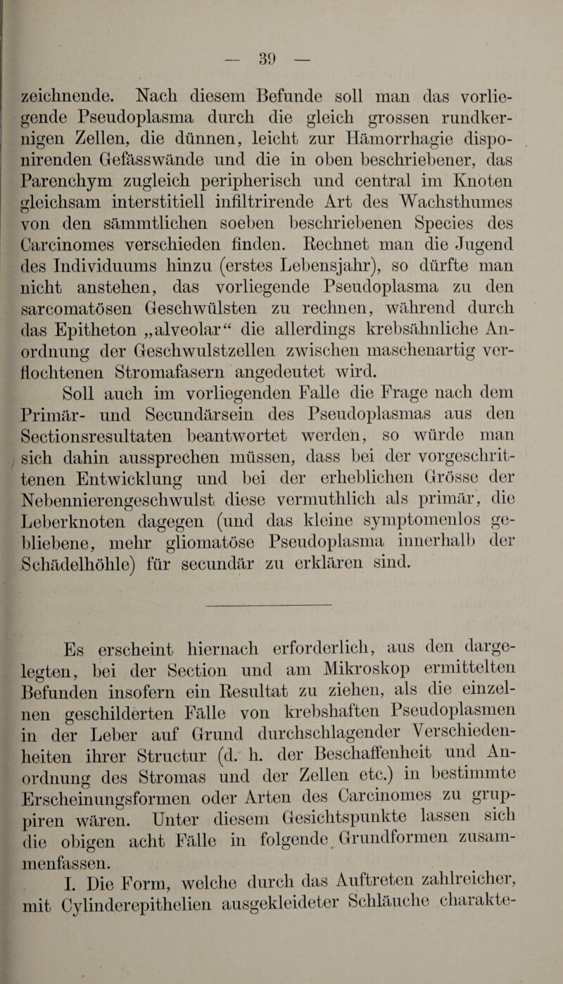 zeichnende. Nach diesem Befunde soll man das vorlie¬ gende Pseudoplasma durch die gleich grossen rundker¬ nigen Zellen, die dünnen, leicht zur Hämorrhagie dispo- nirenden Gefässwände und die in oben beschriebener, das Parenchym zugleich peripherisch und central im Knoten gleichsam interstitiell infiltrirende Art des Wachsthumes von den sämmtlichen soeben beschriebenen Species des Carcinomes verschieden finden. Rechnet man die Jugend des Individuums hinzu (erstes Lebensjahr), so dürfte man nicht anstehen, das vorliegende Pseudoplasma zu den sarcomatösen Geschwülsten zu rechnen, während durch das Epitheton „ alveolar “ die allerdings krebsähnliche An¬ ordnung der Geschwulstzellen zwischen maschenartig ver¬ flochtenen Stromafasern angedeutet wird. Soll auch im vorliegenden Falle die Frage nach dem Primär- und Secundärsein des Pseudoplasmas aus den Sectionsresultaten beantwortet werden, so würde man sich dahin aussprechen müssen, dass bei der vorgeschrit¬ tenen Entwicklung und bei der erheblichen Grösse der Nebennierengeschwulst diese vermuthlich als primär, die Leberknoten dagegen (und das kleine symptomenlos ge¬ bliebene, mehr gliomatöse Pseudoplasma innerhalb der Schädelhöhle) für secundär zu erklären sind. Es erscheint hiernach erforderlich, aus den darge¬ legten, bei der Section und am Mikroskop ermittelten Befunden insofern ein Resultat zu ziehen, als die einzel¬ nen geschilderten Fälle von krebshaften Pseudoplasmen in der Leber auf Grund durchschlagender Verschieden¬ heiten ihrer Structur (d.' h. der Beschaffenheit und An¬ ordnung des Stromas und der Zellen etc.) in bestimmte Erscheinungsformen oder Arten des Carcinomes zu grup- piren wären. Unter diesem Gesichtspunkte lassen sich die obigen acht Fälle in folgende Grundformen zusam¬ menfassen. I. Die Form, welche durch das Auftreten zahlreicher, mit Cylinderepithelien ausgekleideter Schläuche charakte-