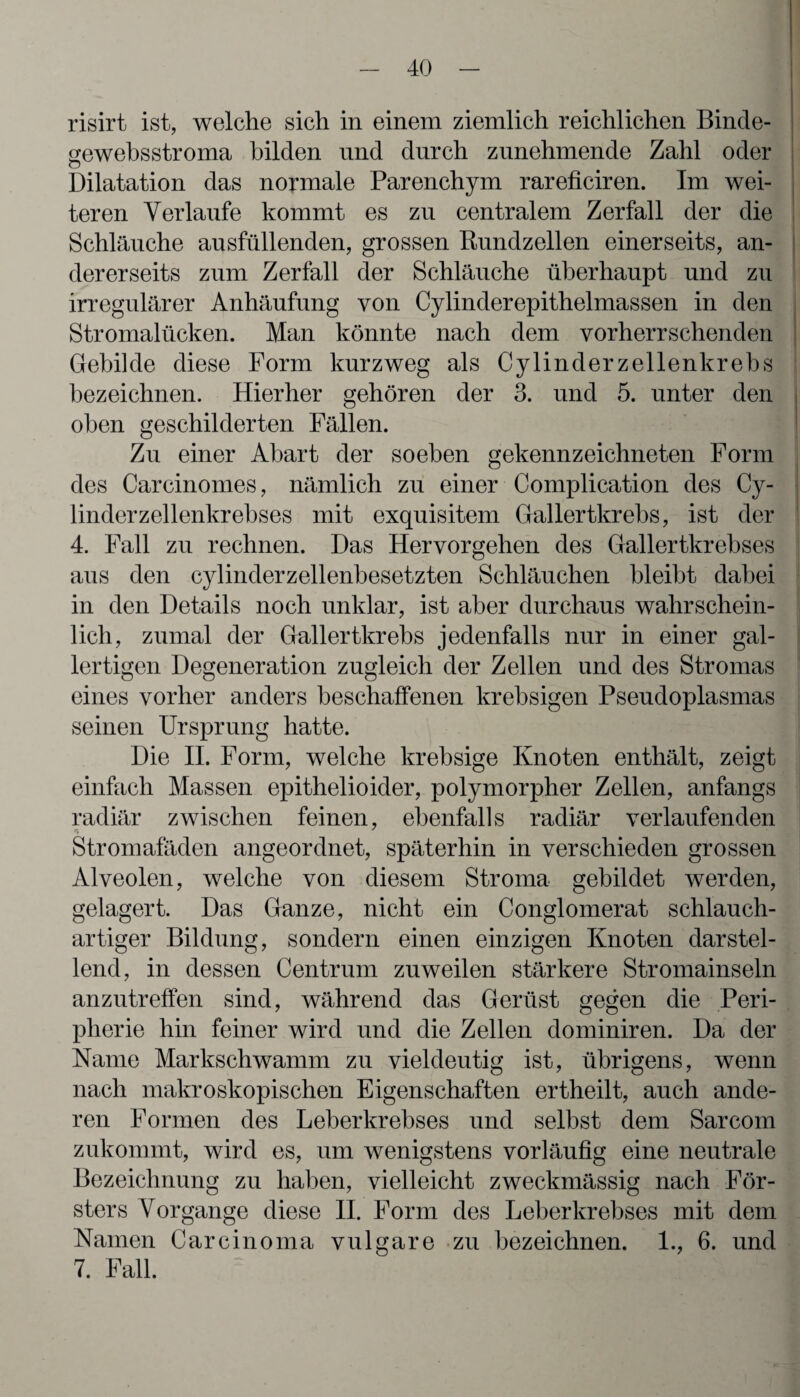 risirt ist, welche sich in einem ziemlich reichlichen Binde- sewebsstroma bilden und durch zunehmende Zahl oder o Dilatation das normale Parenchym rareficiren. Im wei¬ teren Verlaufe kommt es zu centralem Zerfall der die Schläuche ausfüllenden, grossen Bundzellen einerseits, an¬ dererseits zum Zerfall der Schläuche überhaupt und zu irregulärer Anhäufung von Cylinderepithelmassen in den Stromalücken. Man könnte nach dem vorherrschenden Gebilde diese Form kurzweg als Cylinderzellenkrebs bezeichnen. Hierher gehören der 3. und 5. unter den oben geschilderten Fällen. Zu einer Abart der soeben gekennzeichneten Form des Carcinomes, nämlich zu einer Complication des Cy- linderzellenkrebses mit exquisitem Gallertkrebs, ist der 4. Fall zu rechnen. Das Hervorgehen des Gallertkrebses aus den cylinderzellenbesetzten Schläuchen bleibt dabei in den Details noch unklar, ist aber durchaus wahrschein¬ lich, zumal der Gallertkrebs jedenfalls nur in einer gal¬ lertigen Degeneration zugleich der Zellen und des Stromas eines vorher anders beschaffenen krebsigen Pseudoplasmas seinen Ursprung hatte. Die II. Form, welche krebsige Knoten enthält, zeigt einfach Massen epithelioider, polymorpher Zellen, anfangs radiär zwischen feinen, ebenfalls radiär verlaufenden Stromafäden angeordnet, späterhin in verschieden grossen Alveolen, welche von diesem Stroma gebildet werden, gelagert. Das Ganze, nicht ein Conglomerat schlauch- artiger Bildung, sondern einen einzigen Knoten darstel¬ lend, in dessen Centrum zuweilen stärkere Stromainseln anzutreffen sind, während das Gerüst gegen die Peri¬ pherie hin feiner wird und die Zellen dominiren. Da der Karne Markschwamm zu vieldeutig ist, übrigens, wenn nach makroskopischen Eigenschaften ertheilt, auch ande¬ ren Formen des Leberkrebses und selbst dem Sarcom zukommt, wird es, um wenigstens vorläufig eine neutrale Bezeichnung zu haben, vielleicht zweckmässig nach För¬ sters Vorgänge diese II. Form des Leberkrebses mit dem Kamen Carcinoma vulgare zu bezeichnen. 1., 6. und 7. Fall.