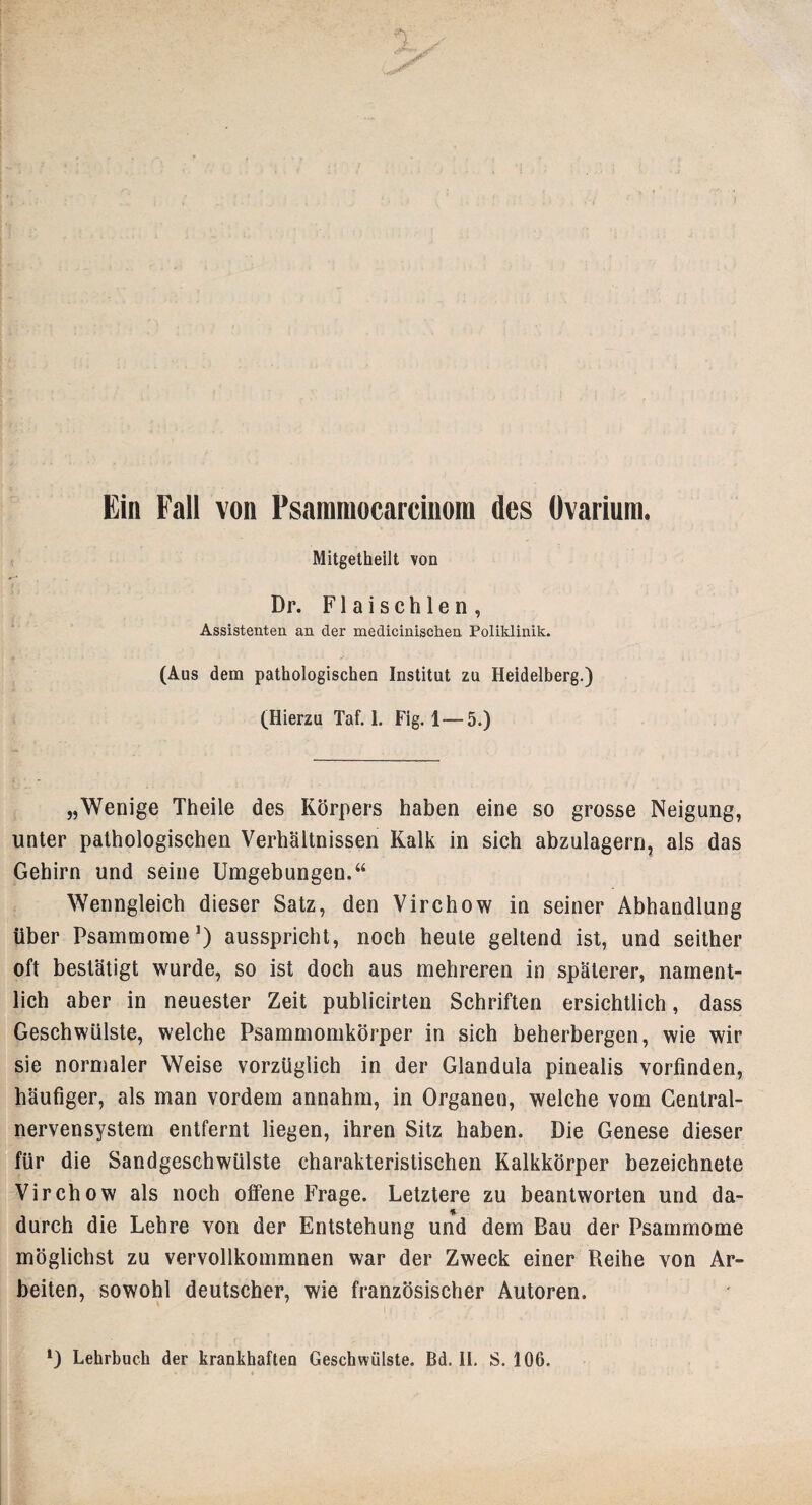 Ein Fall von Psammocarcinora des Ovarium. Mitgetheilt von Dr. F1 a i s c h 1 e n , Assistenten an der medicinischen Poliklinik. (Aus dem pathologischen Institut zu Heidelberg.) (Hierzu Taf. 1. Fig. 1—5.) „Wenige Theile des Körpers haben eine so grosse Neigung, unter pathologischen Verhältnissen Kalk in sich abzulagern, als das Gehirn und seine Umgebungen.“ Wenngleich dieser Satz, den Virchow in seiner Abhandlung über Psammome1) ausspricht, noch heule geltend ist, und seither oft bestätigt wurde, so ist doch aus mehreren in späterer, nament¬ lich aber in neuester Zeit publicirten Schriften ersichtlich, dass Geschwülste, welche Psammomkörper in sich beherbergen, wie wir sie normaler Weise vorzüglich in der Glandula pinealis vorfinden, häufiger, als man vordem annahm, in Organen, welche vom Central¬ nervensystem entfernt liegen, ihren Sitz haben. Die Genese dieser für die Sandgeschwülste charakteristischen Kalkkörper bezeichnete Virchow als noch offene Frage. Letztere zu beantworten und da- durch die Lehre von der Entstehung und dem Bau der Psammome möglichst zu vervollkommnen war der Zweck einer Reihe von Ar¬ beiten, sowohl deutscher, wie französischer Autoren.