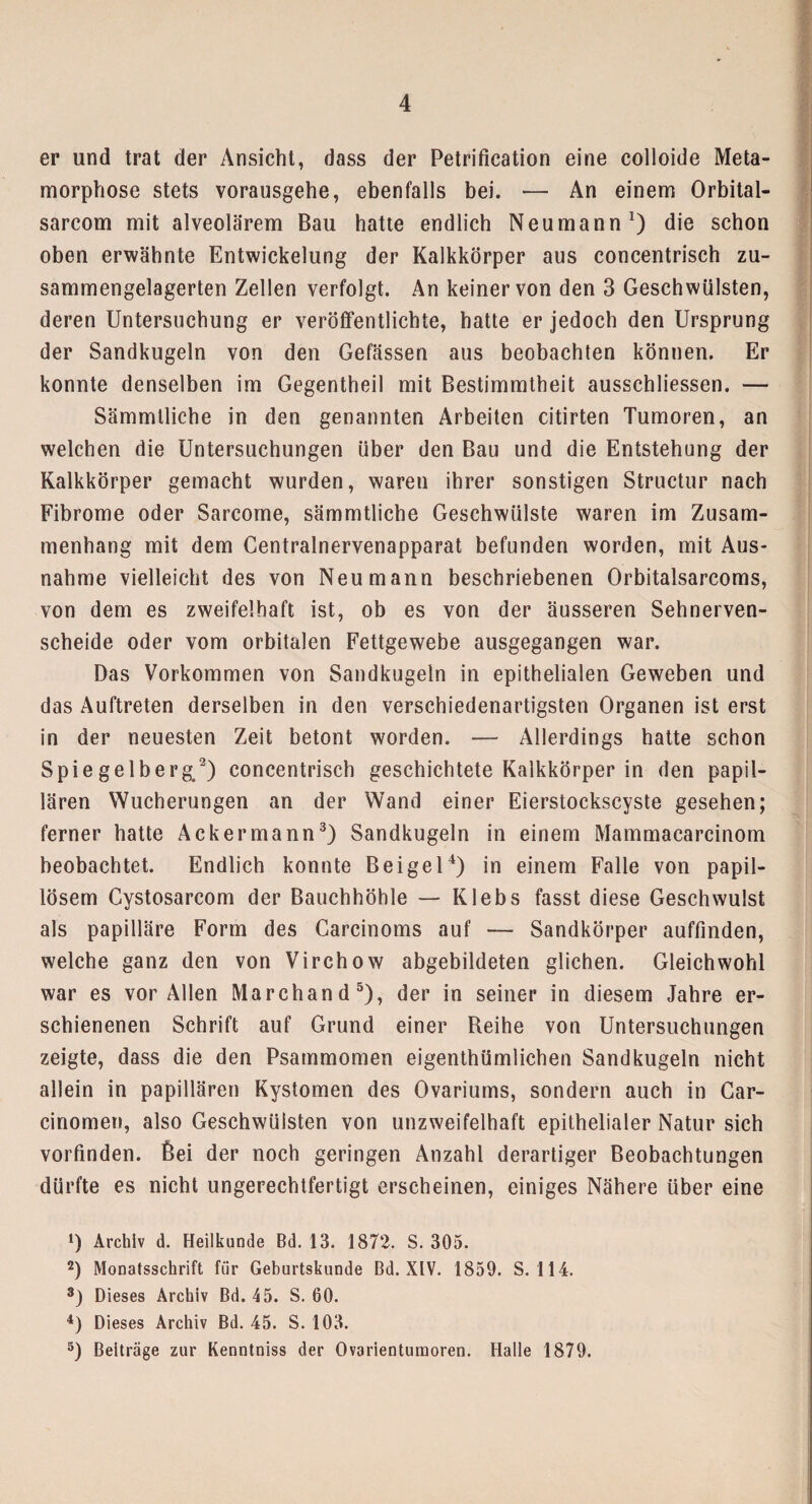 er und trat der Ansicht, dass der Petrification eine colloide Meta¬ morphose stets vorausgehe, ebenfalls bei. — An einem Orbital- sarcom mit alveolärem Bau hatte endlich Neu mann1) die schon oben erwähnte Entwickelung der Kalkkörper aus concentrisch zu¬ sammengelagerten Zellen verfolgt. An keiner von den 3 Geschwülsten, deren Untersuchung er veröffentlichte, hatte er jedoch den Ursprung der Sandkugeln von den Gefässen aus beobachten können. Er konnte denselben im Gegentheil mit Bestimmtheit ausschliessen. — Sämmlliche in den genannten Arbeiten citirten Tumoren, an welchen die Untersuchungen über den Bau und die Entstehung der Kalkkörper gemacht wurden, waren ihrer sonstigen Structur nach Fibrome oder Sarcome, sämmtliche Geschwülste waren im Zusam¬ menhang mit dem Centralnervenapparat befunden worden, mit Aus¬ nahme vielleicht des von Neu mann beschriebenen Orbitalsarcoms, von dem es zweifelhaft ist, ob es von der äusseren Sehnerven¬ scheide oder vom orbitalen Fettgewebe ausgegangen war. Das Vorkommen von Sandkugeln in epithelialen Geweben und das Auftreten derselben in den verschiedenartigsten Organen ist erst in der neuesten Zeit betont worden. — Allerdings hatte schon Spiegelberg/) concentrisch geschichtete Kalkkörper in den papil¬ lären Wucherungen an der Wand einer Eierstockscyste gesehen; ferner hatte Ackermann3) Sandkugeln in einem Mammacarcinom beobachtet. Endlich konnte Bei ge l4) in einem Falle von papil- lösem Cystosarcom der Bauchhöhle — Klebs fasst diese Geschwulst als papilläre Form des Garcinoms auf — Sandkörper auffmden, welche ganz den von Virchow abgebildeten glichen. Gleichwohl war es vor Allen Marchand5), der in seiner in diesem Jahre er¬ schienenen Schrift auf Grund einer Reihe von Untersuchungen zeigte, dass die den Psammomen eigenthümlichen Sandkugeln nicht allein in papillären Kystomen des Ovariums, sondern auch in Car- cinomen, also Geschwülsten von unzweifelhaft epithelialer Natur sich vorfinden, ßei der noch geringen Anzahl derartiger Beobachtungen dürfte es nicht ungerechtfertigt erscheinen, einiges Nähere über eine D Archiv d. Heilkunde Bd. 13. 1872. S. 305. 2) Monatsschrift für Geburtskunde Bd. XIV. 1859. S. 114. 3) Dieses Archiv Bd. 45. S. 60. 4) Dieses Archiv Bd. 45. S. 103. 5) Beiträge zur Kenntniss der Ovarienturaoren. Halle 1879.