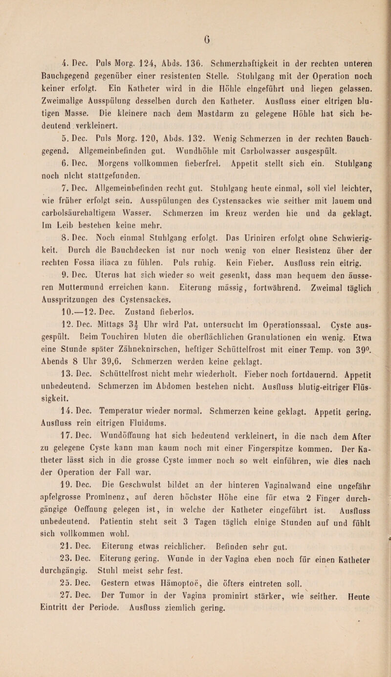 G 4. Dec. Puls Morg. 124, Abds. 136. Schmerzhaftigkeit in der rechten unteren Bauchgegend gegenüber einer resistenten Stelle. Stuhlgang mit der Operation noch keiner erfolgt. Ein Katheter wird in die Höhle eingeführt und liegen gelassen. Zweimalige Ausspülung desselben durch den Katheter. Ausfluss einer eitrigen blu¬ tigen Masse. Die kleinere nach dem Mastdarm zu gelegene Höhle hat sich be¬ deutend verkleinert. 5. Dec. Puls Morg. 120, Abds. 132. Wenig Schmerzen in der rechten Bauch¬ gegend. Allgemeinbefinden gut. Wundhöhle mit Carbolwasser ausgespült. 6. Dec. Morgens vollkommen fieberfrei. Appetit stellt sich ein. Stuhlgang noch nicht stattgefunden. 7. Dec. Allgemeinbefinden recht gut. Stuhlgang heute einmal, soll viel leichter, wie früher erfolgt sein. Ausspülungen des Cystensackes wie seither mit lauem und carbolsäurebaltigem Wasser. Schmerzen im Kreuz werden hie und da geklagt. Im Leib bestehen keine mehr. 8. Dec. Noch einmal Stuhlgang erfolgt. Das Uriniren erfolgt ohne Schwierig¬ keit. Durch die Bauchdecken ist nur noch wenig von einer Besistenz über der rechten Fossa iliaca zu fühlen. Puls ruhig. Kein Fieber. Ausfluss rein eitrig. 9. Dec. Uterus hat sich wieder so weit gesenkt, dass man bequem den äusse¬ ren Muttermund erreichen kann. Eiterung massig, fortwährend. Zweimal täglich Ausspritzungen des Cystensackes. 10. —12. Dec. Zustand fieberlos. 12. Dec. Mittags 3| Uhr wird Pat. untersucht im Operationssaal. Cyste aus- gespiilt. Beim Touchiren bluten die oberflächlichen Granulationen ein wenig. Etwa eine Stunde später Zähneknirschen, heftiger Schüttelfrost mit einer Temp. von 39°. Abends 8 Uhr 39,6. Schmerzen werden keine geklagt. 13. Dec. Schüttelfrost nicht mehr wiederholt. Fieber noch fortdauernd. Appetit unbedeutend. Schmerzen im Abdomen bestehen nicht. Ausfluss blutig-eitriger Flüs¬ sigkeit. 14. Dec. Temperatur wieder normal. Schmerzen keine geklagt. Appetit gering. Ausfluss rein eitrigen Fluidums. 17. Dec. Wundöffuung hat sich bedeutend verkleinert, in die nach dem After zu gelegene Cyste kann man kaum noch mit einer Fingerspitze kommen. Der Ka¬ theter lässt sich in die grosse Cyste immer noch so weit einführen, wie dies nach der Operation der Fall w-ar. 19. Dec. Die Geschwulst bildet an der hinteren Vaginalwand eine ungefähr apfelgrosse Prominenz, auf deren höchster Höhe eine für etwa 2 Finger durch¬ gängige Oeffnung gelegen ist, in welche der Katheter eingeführt ist. Ausfluss unbedeutend. Patientin steht seit 3 Tagen täglich einige Stunden auf und fühlt sich vollkommen wohl, 21. Dec. Eiterung etwas reichlicher. Befinden sehr gut. 23. Dec. Eiterung gering. Wunde in der Vagina eben noch für einen Katheter durchgängig. Stuhl meist sehr fest. 25. Dec. Gestern etwas Hämoptoe, die öfters eintreten soll. 27. Dec. Der Tumor in der Vagina prominirt stärker, wie seither. Heute Eintritt der Periode. Ausfluss ziemlich gering.