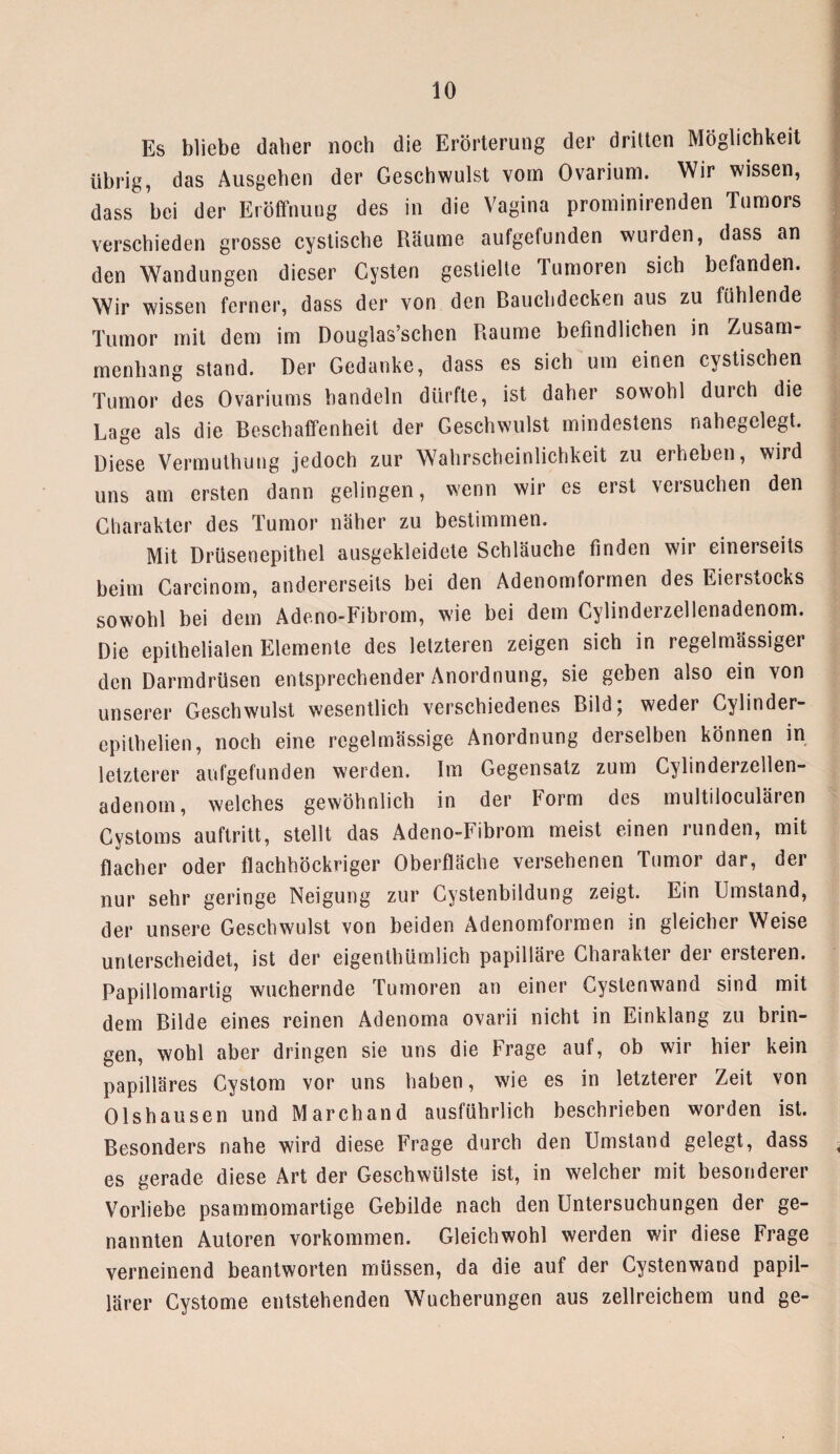 Es bliebe daher noch die Erörterung der drilten Möglichkeit übrig, das Ausgehen der Geschwulst vom Ovarium. Wir wissen, dass hei der Eröffnung des in die Vagina prominirenden Tumors verschieden grosse cystische Räume aufgefunden wurden, dass an den Wandungen dieser Cysten gestielte Tumoren sich befanden. Wir wissen ferner, dass der von den Bauchdecken aus zu fühlende Tumor mit dem im Douglas’schen Raume befindlichen in Zusam¬ menhang stand. Der Gedanke, dass es sich um einen cystischen Tumor des Ovariums handeln dürfte, ist daher sowohl durch die Lage als die Beschaffenheit der Geschwulst mindestens nahegelegt. Diese Vermulhung jedoch zur Wahrscheinlichkeit zu erheben, wird uns am ersten dann gelingen, wenn wir es erst versuchen den Charakter des Tumor näher zu bestimmen. Mit Drüsenepithel ausgekleidete Schläuche finden wir einerseits beim Carcinom, andererseits bei den Adenomformen des Eierstocks sowohl bei dem Adeno-Fibrom, wie bei dem Cylinderzellenadenom. Die epithelialen Elemente des letzteren zeigen sich in regelmässiger den Darmdrüsen entsprechender Anordnung, sie geben also ein von unserer Geschwulst wesentlich verschiedenes Bild; weder Cylinder- epilhelien, noch eine regelmässige Anordnung derselben können in letzterer aufgefunden werden. Im Gegensatz zum Cylinderzellen¬ adenom, welches gewöhnlich in der Form des multiloculären Cystoms auftritt, stellt das Adeno-Fibrom meist einen runden, mit flacher oder flachhöckriger Oberfläche versehenen Tumor dar, der nur sehr geringe Neigung zur Cystenbildung zeigt. Ein Umstand, der unsere Geschwulst von beiden Adenomformen in gleicher Weise unterscheidet, ist der eigenthümlich papilläre Charakter der ersteien. Papillomartig wuchernde Tumoren an einer Cystenwand sind mit dem Bilde eines reinen Adenoma ovarii nicht in Einklang zu brin¬ gen, wohl aber dringen sie uns die Frage auf, ob wir hier kein papilläres Cystom vor uns haben, wie es in letzterer Zeit von Olshausen und Marchand ausführlich beschrieben worden ist. Besonders nahe wird diese Frage durch den Umstand gelegt, dass es gerade diese Art der Geschwülste ist, in welcher mit besonderer Vorliebe psammomartige Gebilde nach den Untersuchungen der ge¬ nannten Autoren Vorkommen. Gleichwohl werden wir diese Frage verneinend beantworten müssen, da die auf der Cystenwand papil¬ lärer Cystome entstehenden Wucherungen aus zellreichem und ge-