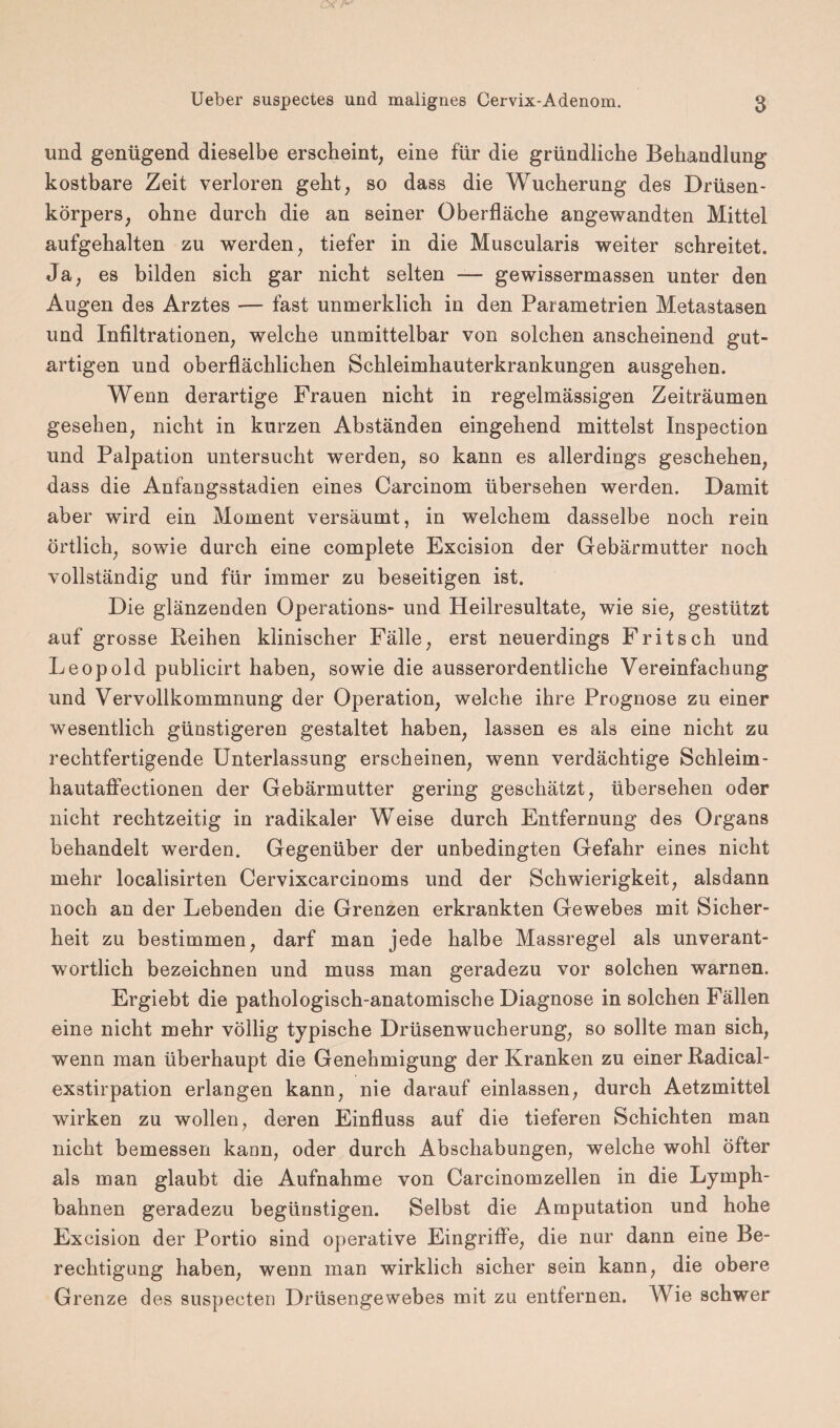und genügend dieselbe erscheint, eine für die gründliche Behandlung kostbare Zeit verloren geht, so dass die Wucherung des Drüsen¬ körpers, ohne durch die an seiner Oberfläche angewandten Mittel aufgehalten zu werden, tiefer in die Muscularis weiter schreitet. Ja, es bilden sich gar nicht selten — gewissermassen unter den Augen des Arztes — fast unmerklich in den Parametrien Metastasen und Infiltrationen, welche unmittelbar von solchen anscheinend gut¬ artigen und oberflächlichen Schleimhauterkrankungen ausgehen. Wenn derartige Frauen nicht in regelmässigen Zeiträumen gesehen, nicht in kurzen Abständen eingehend mittelst Inspection und Palpation untersucht werden, so kann es allerdings geschehen, dass die Anfangsstadien eines Carcinom übersehen werden. Damit aber wird ein Moment versäumt, in welchem dasselbe noch rein örtlich, sowie durch eine complete Excision der Gebärmutter noch vollständig und für immer zu beseitigen ist. Die glänzenden Operations- und Heilresultate, wie sie, gestützt auf grosse Reihen klinischer Fälle, erst neuerdings Fritsch und Leopold publicirt haben, sowie die ausserordentliche Vereinfachung und Vervollkommnung der Operation, welche ihre Prognose zu einer wesentlich günstigeren gestaltet haben, lassen es als eine nicht zu rechtfertigende Unterlassung erscheinen, wenn verdächtige Schleim- hautaffectionen der Gebärmutter gering geschätzt, übersehen oder nicht rechtzeitig in radikaler Weise durch Entfernung des Organs behandelt werden. Gegenüber der unbedingten Gefahr eines nicht mehr localisirten Cervixcarcinoms und der Schwierigkeit, alsdann noch an der Lebenden die Grenzen erkrankten Gewebes mit Sicher¬ heit zu bestimmen, darf man jede halbe Massregel als unverant¬ wortlich bezeichnen und muss man geradezu vor solchen warnen. Ergiebt die pathologisch-anatomische Diagnose in solchen Fällen eine nicht mehr völlig typische Drüsenwucherung, so sollte man sich, wenn man überhaupt die Genehmigung der Kranken zu einer Radical- exstirpation erlangen kann, nie darauf einlassen, durch Aetzmittel wirken zu wollen, deren Einfluss auf die tieferen Schichten man nicht bemessen kann, oder durch Abschabungen, welche wohl öfter als man glaubt die Aufnahme von Carcinomzellen in die Lymph- bahnen geradezu begünstigen. Selbst die Amputation und hohe Excision der Portio sind operative Eingriffe, die nur dann eine Be¬ rechtigung haben, wenn man wirklich sicher sein kann, die obere Grenze des suspecten Drüsengewebes mit zu entfernen. Wie schwer