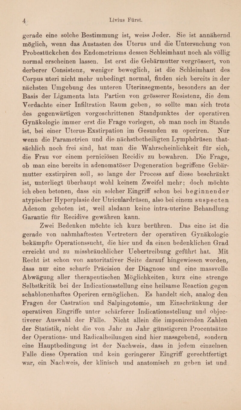 gerade eine solche Bestimmung ist, weiss Jeder. Sie ist annähernd möglich, wenn das Austasten des Uterus und die Untersuchung von Probestückchen des Endometriums dessen Schleimhaut noch als völlig normal erscheinen lassen. Ist erst die Gebärmutter vergrössert, von derberer Consistenz, weniger beweglich, ist die Schleimhaut des Corpus uteri nicht mehr unbedingt normal, finden sich bereits in der nächsten Umgebung des unteren Uterinsegments, besonders an der Basis der Ligamenta lata Partien von grösserer Resistenz, die dem Verdachte einer Infiltration Raum geben, so sollte man sich trotz des gegenwärtigen vorgeschrittenen Standpunktes der operativen Gynäkologie immer erst die Frage vorlegen, ob man noch im Stande ist, bei einer Uterus-Exstirpation im Gesunden zu operiren. Nur wenn die Parametrien und die nächstbetheiligten Lymphdrüsen that- sächlich noch frei sind, hat man die Wahrscheinlichkeit für sich, die Frau vor einem perniciösen Recidiv zu bewahren. Die Frage, ob man eine bereits in adenomatöser Degeneration begriffene Gebär¬ mutter exstirpiren soll, so lange der Process auf diese beschränkt ist, unterliegt überhaupt wohl keinem Zweifel mehr; doch möchte ich eben betonen, dass ein solcher Eingriff schon bei beginnender atypischer Hyperplasie der Utriculardrüsen, also bei einem suspecten Adenom geboten ist, weil alsdann keine intra-uterine Behandlung Garantie für Recidive gewähren kann. Zwei Bedenken möchte ich kurz berühren. Das eine ist die gerade von nahmhaftesten Vertretern der operativen Gynäkologie bekämpfte Operationssucht, die hier und da einen bedenklichen Grad erreicht und zu missbräuchlicher Uebertreibung geführt hat. Mit Recht ist schon von autoritativer Seite darauf hingewiesen worden, dass nur eine scharfe Präcision der Diagnose und eine massvolle Abwägung aller therapeutischen Möglichkeiten, kurz eine strenge Selbstkritik bei der Indicationsstellung eine heilsame Reaction gegen schablonenhaftes Operiren ermöglichen. Es handelt sich, analog den Fragen der Castration und Salpingotomie, um Einschränkung der operativen Eingriffe unter schärferer Indicationsstellung und objec- tiverer Auswahl der Fälle. Nicht allein die imponirenden Zahlen der Statistik, nicht die von Jahr zu Jahr günstigeren Procentsätze der Operations- und Radicalheilungen sind hier massgebend, sondern eine Hauptbedingung ist der Nachweis, dass in jedem einzelnen Falle diese Operation und kein geringerer Eingriff gerechtfertigt war, ein Nachweis, der klinisch und anatomisch zu geben ist und