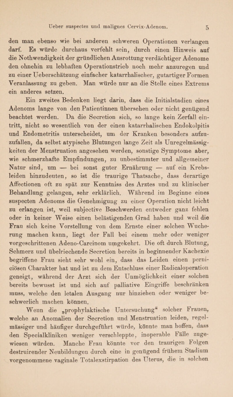 den man ebenso wie bei anderen schweren Operationen verlangen darf. Es würde durchaus verfehlt sein, durch einen Hinweis auf die Nothwendigkeit der gründlichen Ausrottung verdächtiger Adenome den ohnehin zu lebhaften Operationstrieb noch mehr anzuregen und zu einer Ueberschätzung einfacher katarrhalischer, gutartiger Formen Veranlassung zu geben. Man würde nur an die Stelle eines Extrems ein anderes setzen. Ein zweites Bedenken liegt darin, dass die Initialstadien eines Adenoms lange von den Patientinnen übersehen oder nicht genügend beachtet werden. Da die Secretion sich, so lange kein Zerfall ein- tritt, nicht so wesentlich von der einen katarrhalischen Endokolpitis und Endometritis unterscheidet, um der Kranken besonders aufzu- zufallen, da selbst atypische Blutungen lange Zeit als Unregelmässig¬ keiten der Menstruation angesehen werden, sonstige Symptome aber, wie schmerzhafte Empfindungen, zu unbestimmter und allgemeiner Natur sind, um — bei sonst guter Ernährung — auf ein Krebs¬ leiden hinzudeuten, so ist die traurige Thatsache, dass derartige Affectionen oft zu spät zur Kenntniss des Arztes und zu klinischer Behandlung gelangen, sehr erklärlich. Während im Beginne eines suspecten Adenoms die Genehmigung zu einer Operation nicht leicht zu erlangen ist, weil subjective Beschwerden entweder ganz fehlen oder in keiner Weise einen belästigenden Grad haben und weil die Frau sich keine Vorstellung von dem Ernste einer solchen Wuche¬ rung machen kann, liegt der Fall bei einem mehr oder weniger vorgeschrittenen Adeno-Carcinom umgekehrt. Die oft durch Blutung, Schmerz und übelriechende Secretion bereits in beginnender Kachexie begriffene Frau sieht sehr wohl ein, dass das Leiden einen perni- ciösen Charakter hat und ist zu dem Entschluss einer Radicaloperation geneigt, während der Arzt sich der Unmöglichkeit einer solchen bereits bewusst ist und sich auf palliative Eingriffe beschränken muss, welche den letalen Ausgang nur hinziehen oder weniger be¬ schwerlich machen können. Wenn die „prophylaktische Untersuchung“ solcher Frauen, welche an Anomalien der Secretion und Menstruation leiden, regel¬ mässiger und häufiger durchgeführt würde, könnte man hoffen, dass den Specialkliniken weniger verschleppte, inoperable Fälle zuge¬ wiesen würden. Manche Frau könnte vor den traurigen Folgen destruirender Neubildungen durch eine in genügend frühem Stadium vorgenommene vaginale Totalexstirpation des Uterus, die in solchen