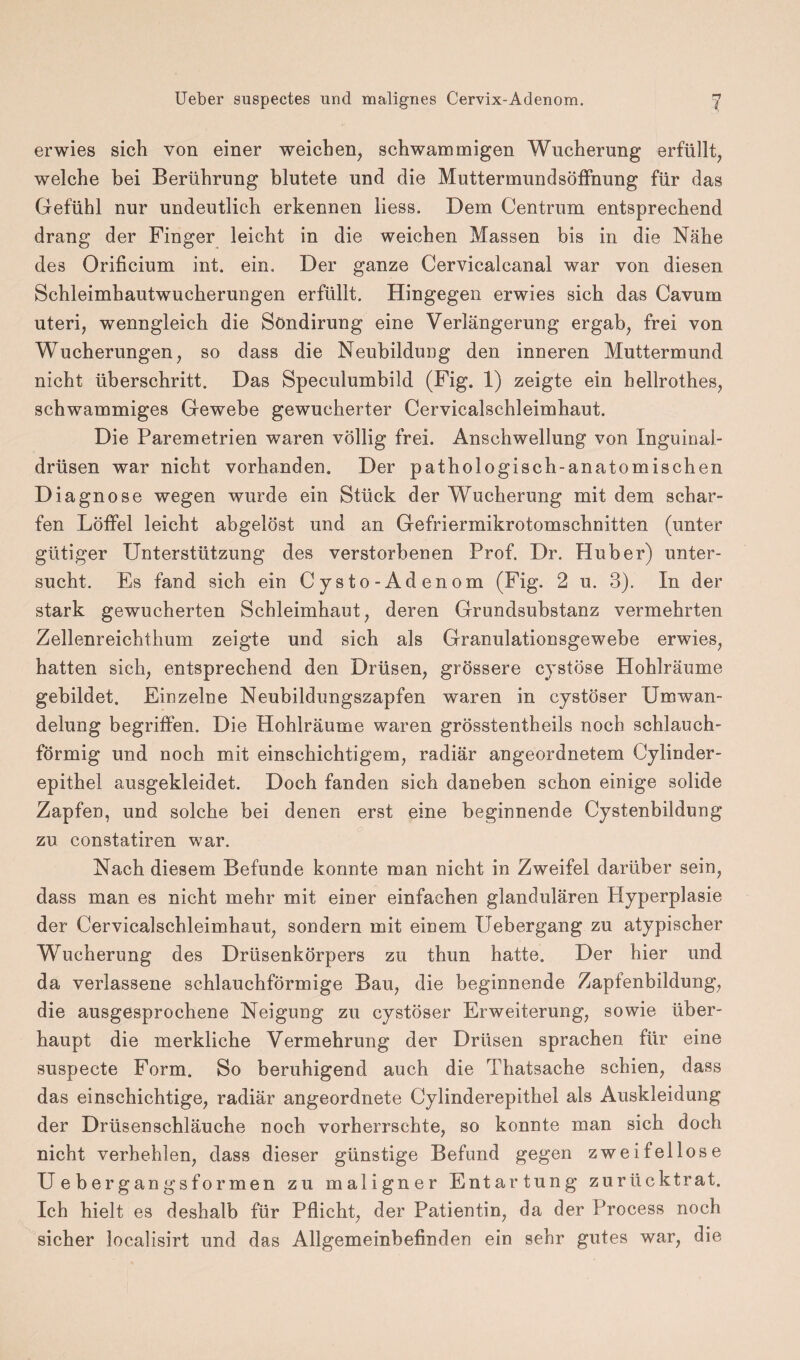 erwies sich von einer weicben; schwammigen Wucherung erfüllt, welche bei Berührung blutete und die Muttermundsöffnung für das Gefühl nur undeutlich erkennen liess. Dem Centrum entsprechend drang der Finger leicht in die weichen Massen bis in die Nähe des Orificium int. ein. Der ganze Cervicalcanal war von diesen Schleimhautwucherungen erfüllt. Hingegen erwies sich das Cavum uteri, wenngleich die Söndirung eine Verlängerung ergab, frei von Wucherungen, so dass die Neubildung den inneren Muttermund nicht überschritt. Das Speculumbild (Fig. 1) zeigte ein hellrothes, schwammiges Gewebe gewucherter Cervicalschleimhaut. Die Paremetrien waren völlig frei. Anschwellung von Inguinal¬ drüsen war nicht vorhanden. Der pathologisch-anatomischen Diagnose wegen wurde ein Stück der Wucherung mit dem schar¬ fen Löffel leicht abgelöst und an Gefriermikrotomschnitten (unter gütiger Unterstützung des verstorbenen Prof. Dr. Huber) unter¬ sucht. Es fand sich ein Cysto-Adenom (Fig. 2 u. 3). In der stark gewucherten Schleimhaut, deren Grundsubstanz vermehrten Zellenreichthum zeigte und sich als Granulationsgewebe erwies, hatten sich, entsprechend den Drüsen, grössere cystöse Hohlräume gebildet. Einzelne Neubildungszapfen waren in cystöser Umwan¬ delung begriffen. Die Hohlräume waren grösstentheils noch schlauch¬ förmig und noch mit einschichtigem, radiär angeordnetem Cylinder- epithel ausgekleidet. Doch fanden sich daneben schon einige solide Zapfen, und solche bei denen erst eine beginnende Cystenbildung zu constatiren war. Nach diesem Befunde konnte man nicht in Zweifel darüber sein, dass man es nicht mehr mit einer einfachen glandulären Hyperplasie der Cervicalschleimhaut, sondern mit einem Uebergang zu atypischer Wucherung des Drüsenkörpers zu thun hatte. Der hier und da verlassene schlauchförmige Bau, die beginnende Zapfenbildung, die ausgesprochene Neigung zu cystöser Erweiterung, sowie über¬ haupt die merkliche Vermehrung der Drüsen sprachen für eine suspecte Form. So beruhigend auch die Thatsache schien, dass das einschichtige, radiär angeordnete Cylinderepithel als Auskleidung der Drüsenschläuche noch vorherrschte, so konnte man sich doch nicht verhehlen, dass dieser günstige Befund gegen zweifellose Ueber gangsformen zu maligner Entartung zurücktrat. Ich hielt es deshalb für Pflicht, der Patientin, da der Process noch sicher localisirt und das Allgemeinbefinden ein sehr gutes war, die
