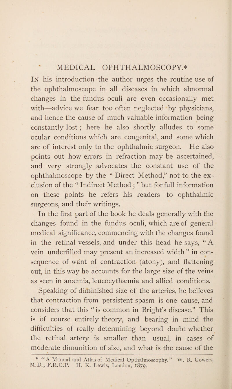 MEDICAL OPHTHALMOSCOPY* In his introduction the author urges the routine use of the ophthalmoscope in all diseases in which abnormal changes in the fundus oculi are even occasionally met with—advice we fear too often neglected by physicians, and hence the cause of much valuable information being constantly lost; here he also shortly alludes to some ocular conditions which are congenital, and some which are of interest only to the ophthalmic surgeon. He also points out how errors in refraction may be ascertained, and very strongly advocates the constant use of the ophthalmoscope by the “ Direct Method,” not to the ex¬ clusion of the “ Indirect Method ; ” but for full information on these points he refers his readers to ophthalmic surgeons, and their writings. In the first part of the book he deals generally with the changes found in the fundus oculi, which are of general medical significance, commencing with the changes found in the retinal vessels, and under this head he says, “ A vein underfilled may present an increased width ” in con¬ sequence of want of contraction (atony), and flattening out, in this way he accounts for the large size of the veins as seen in anaemia, leucocythaemia and allied conditions. Speaking of diminished size of the arteries, he believes that contraction from persistent spasm is one cause, and considers that this “ is common in Bright’s disease.” This is of course entirely theory, and bearing in mind the difficulties of really determining beyond doubt whether the retinal artery is smaller than usual, in cases of moderate dimunition of size, and what is the cause of the * “A Manual and Atlas of Medical Opthalmoscophy.” W. R. Gowers, M.D., F.R.C.P. H. K. Lewis, London, 1879.