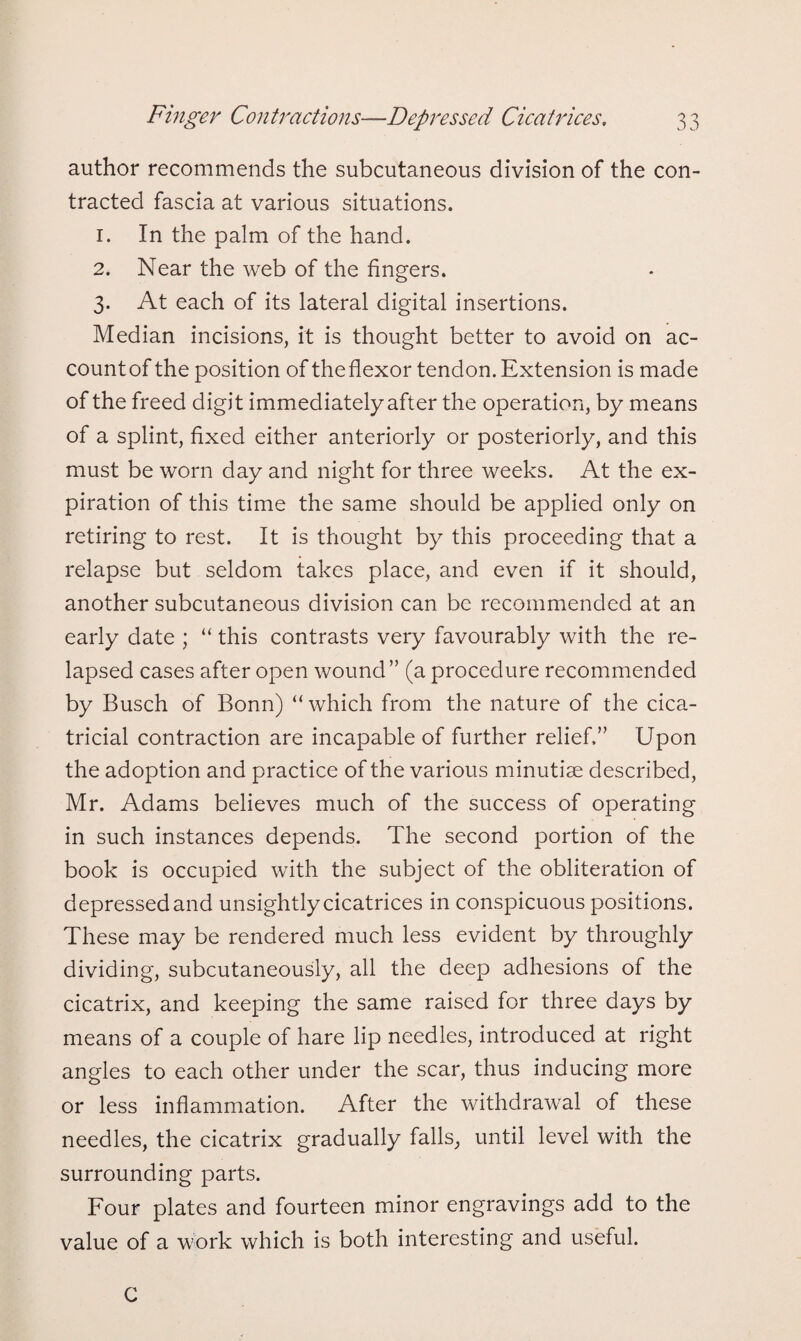 author recommends the subcutaneous division of the con¬ tracted fascia at various situations. 1. In the palm of the hand. 2. Near the web of the fingers. 3. At each of its lateral digital insertions. Median incisions, it is thought better to avoid on ac¬ count of the position of theflexor tendon. Extension is made of the freed digit immediately after the operation, by means of a splint, fixed either anteriorly or posteriorly, and this must be worn day and night for three weeks. At the ex¬ piration of this time the same should be applied only on retiring to rest. It is thought by this proceeding that a relapse but seldom takes place, and even if it should, another subcutaneous division can be recommended at an early date ; “ this contrasts very favourably with the re¬ lapsed cases after open wound” (a procedure recommended by Busch of Bonn) “ which from the nature of the cica¬ tricial contraction are incapable of further relief,” Upon the adoption and practice of the various minutiae described, Mr. Adams believes much of the success of operating in such instances depends. The second portion of the book is occupied with the subject of the obliteration of depressed and unsightlycicatrices in conspicuous positions. These may be rendered much less evident by throughly dividing, subcutaneously, all the deep adhesions of the cicatrix, and keeping the same raised for three days by means of a couple of hare lip needles, introduced at right angles to each other under the scar, thus inducing more or less inflammation. After the withdrawal of these needles, the cicatrix gradually falls, until level with the surrounding parts. Four plates and fourteen minor engravings add to the value of a work which is both interesting and useful. C