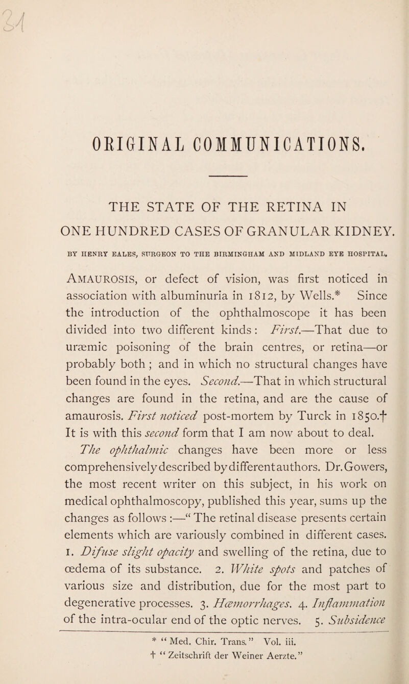 ORIGINAL COMMUNICATIONS. THE STATE OF THE RETINA IN ONE HUNDRED CASES OF GRANULAR KIDNEY. BY HENRY EALES, SURGEON TO THE BIRMINGHAM AND MIDLAND EYE HOSPITAL. Amaurosis, or defect of vision, was first noticed in association with albuminuria in 1812, by Wells.* Since the introduction of the ophthalmoscope it has been divided into two different kinds : First.—That due to uraemic poisoning of the brain centres, or retina—or probably both ; and in which no structural changes have been found in the eyes. Second.—That in which structural changes are found in the retina, and are the cause of amaurosis. First noticed post-mortem by Turck in 1850.^ It is with this second form that I am now about to deal. The ophthalmic changes have been more or less comprehensively described by different authors. Dr. Gowers, the most recent writer on this subject, in his work on medical ophthalmoscopy, published this year, sums up the changes as follows :—“ The retinal disease presents certain elements which are variously combined in different cases. I. Difiise slight opacity and swelling of the retina, due to oedema of its substance. 2. White spots and patches of various size and distribution, due for the most part to degenerative processes. 3. Hcemorrhages. 4. Inflammation of the intra-ocular end of the optic nerves. 5. Subsidence * “ Med. Chir. Trans. ” Vol. iii. + “ Zeitschrift der Weiner Aerzte.”