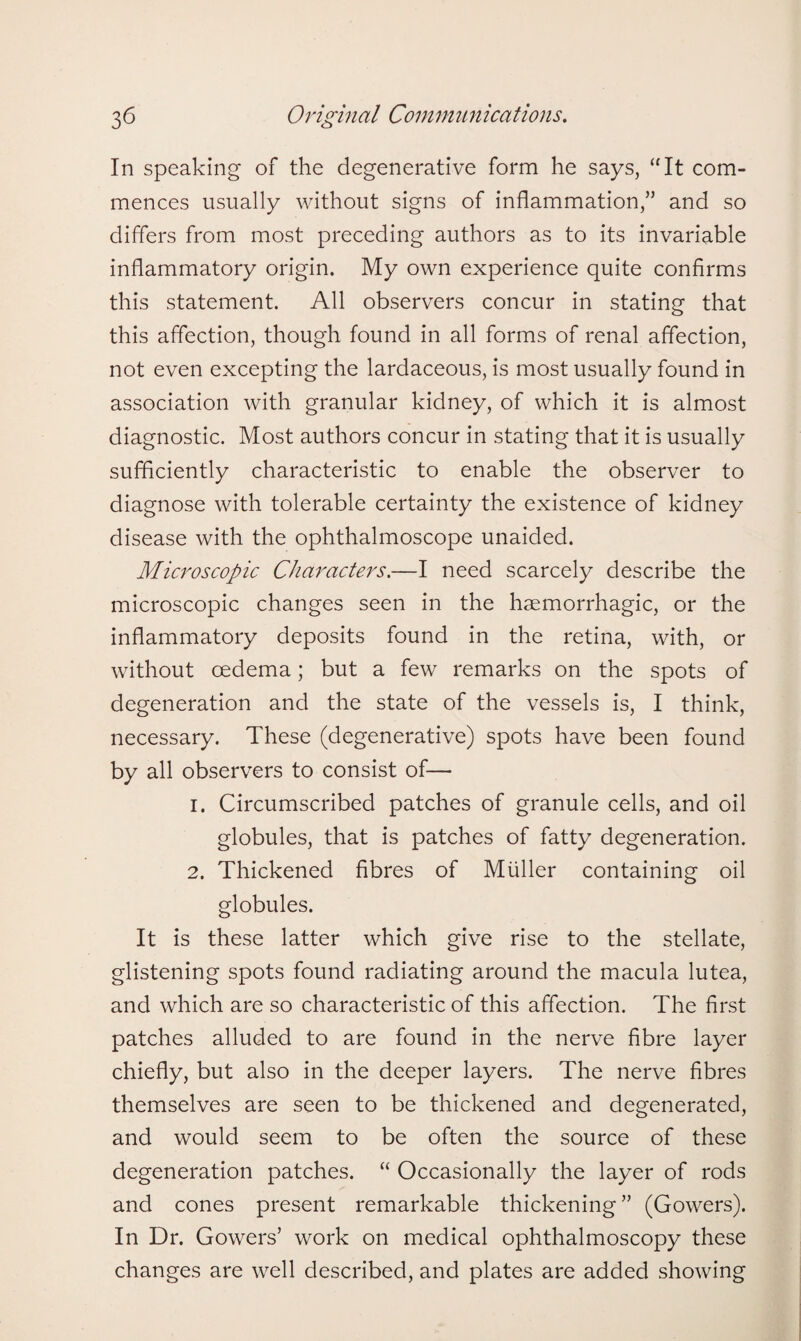 In speaking of the degenerative form he says, “It com¬ mences usually without signs of inflammation,” and so differs from most preceding authors as to its invariable inflammatory origin. My own experience quite confirms this statement. All observers concur in stating that this affection, though found in all forms of renal affection, not even excepting the lardaceous, is most usually found in association with granular kidney, of which it is almost diagnostic. Most authors concur in stating that it is usually sufficiently characteristic to enable the observer to diagnose with tolerable certainty the existence of kidney disease with the ophthalmoscope unaided. Microscopic Characters.—I need scarcely describe the microscopic changes seen in the haemorrhagic, or the inflammatory deposits found in the retina, with, or without oedema; but a few remarks on the spots of degeneration and the state of the vessels is, I think, necessary. These (degenerative) spots have been found by all observers to consist of—• 1. Circumscribed patches of granule cells, and oil globules, that is patches of fatty degeneration. 2. Thickened fibres of Muller containing oil globules. It is these latter which give rise to the stellate, glistening spots found radiating around the macula lutea, and which are so characteristic of this affection. The first patches alluded to are found in the nerve fibre layer chiefly, but also in the deeper layers. The nerve fibres themselves are seen to be thickened and degenerated, and would seem to be often the source of these degeneration patches. “ Occasionally the layer of rods and cones present remarkable thickening” (Gowers). In Dr. Gowers’ work on medical ophthalmoscopy these changes are well described, and plates are added showing