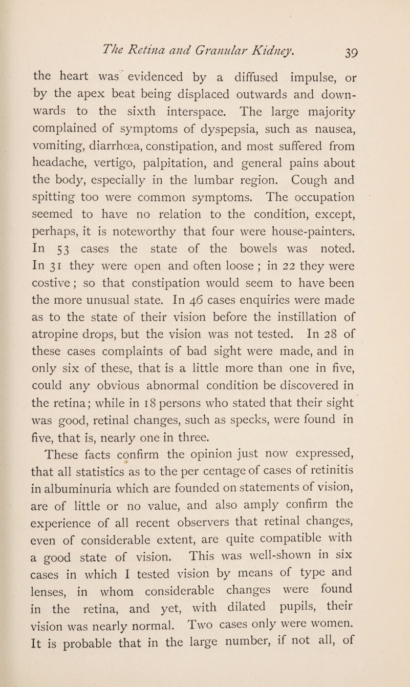 the heart was evidenced by a diffused impulse, or by the apex beat being displaced outwards and down¬ wards to the sixth interspace. The large majority complained of symptoms of dyspepsia, such as nausea, vomiting, diarrhoea, constipation, and most suffered from headache, vertigo, palpitation, and general pains about the body, especially in the lumbar region. Cough and spitting too were common symptoms. The occupation seemed to have no relation to the condition, except, perhaps, it is noteworthy that four were house-painters. In 53 cases the state of the bowels was noted. In 31 they were open and often loose ; in 22 they were costive; so that constipation would seem to have been the more unusual state. In 46 cases enquiries were made as to the state of their vision before the instillation of atropine drops, but the vision was not tested. In 28 of these cases complaints of bad sight were made, and in only six of these, that is a little more than one in five, could any obvious abnormal condition be discovered in the retina; while in 18 persons who stated that their sight was good, retinal changes, such as specks, were found in five, that is, nearly one in three. These facts confirm the opinion just now expressed, that all statistics as to the per centage of cases of retinitis in albuminuria which are founded on statements of vision, are of little or no value, and also amply confirm the experience of all recent observers that retinal changes, even of considerable extent, are quite compatible with a good state of vision. 1 his was well-shown in six cases in which I tested vision by means of type and lenses, in whom considerable changes were found in the retina, and yet, with dilated pupils, their vision was nearly normal. Two cases only were women. It is probable that in the large number, if not all, of